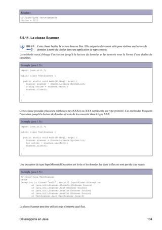 Résultat :
C:tiger>java TestFormatter
chaine = 0013




5.5.11. La classe Scanner

                Cette classe facilite la lecture dans un flux. Elle est particulièrement utile pour réaliser une lecture de
                données à partir du clavier dans une application de type console.
La méthode next() bloque l'exécution jusqu'à la lecture de données et les renvoie sous la forme d'une chaîne de
caractères.

Exemple (java 1.5) :
import java.util.*;

public class TestScanner {

    public static void main(String[] args) {
      Scanner scanner = Scanner.create(System.in);
      String chaine = scanner.next();
      scanner.close();

    }

}



Cette classe possède plusieurs méthodes nextXXX() ou XXX représente un type primitif. Ces méthodes bloquent
l'exécution jusqu'à la lecture de données et tente de les convertir dans le type XXX

Exemple (java 1.5) :
import java.util.*;

public class TestScanner {

    public static void main(String[] args) {
      Scanner scanner = Scanner.create(System.in);
      int entier = scanner.nextInt();
      scanner.close();
    }

}



Une exception de type InputMismatchException est levée si les données lue dans le flux ne sont pas du type requis.

Exemple (java 1.5) :
C:tiger>java TestScanner
texte
Exception in thread "main" java.util.InputMismatchException
        at java.util.Scanner.throwFor(Unknown Source)
        at java.util.Scanner.next(Unknown Source)
        at java.util.Scanner.nextInt(Unknown Source)
        at java.util.Scanner.nextInt(Unknown Source)
        at TestScanner.main(TestScanner.java:8)



La classe Scanner peut être utilisée avec n'importe quel flux.



Développons en Java                                                                                                           134
 
