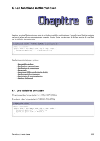6. Les fonctions mathématiques




La classe java.lang.Math contient une série de méthodes et variables mathématiques. Comme la classe Math fait partie du
package java.lang, elle est automatiquement importée. De plus, il n'est pas nécessaire de déclarer un objet de type Math
car les méthodes sont toutes static

Exemple ( code Java 1.1 ) : Calculer et afficher la racine carrée de 3
public class Math1 {
  public static void main(java.lang.String[] args) {
    System.out.println(" = " + Math.sqrt(3.0));
  }
}



Ce chapitre contient plusieurs sections :

      ♦ Les variables de classe
      ♦ Les fonctions trigonométriques
      ♦ Les fonctions de comparaisons
      ♦ Les arrondis
      ♦ La méthode IEEEremainder(double, double)
      ♦ Les Exponentielles et puissances
      ♦ La génération de nombres aléatoires
      ♦ La classe BigDecimal




6.1. Les variables de classe
PI représente pi dans le type double ( 3,14159265358979323846 )

E représente e dans le type double ( 2,7182818284590452354 )

Exemple ( code Java 1.1 ) :
public class Math2 {
  public static void main(java.lang.String[] args) {
    System.out.println(" PI = "+Math.PI);
    System.out.println(" E = "+Math.E);
  }
}




Développons en Java                                                                                                136
 