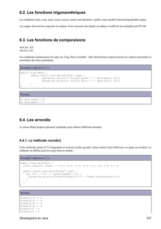 6.2. Les fonctions trigonométriques
Les méthodes sin(), cos(), tan(), asin(), acos(), atan() sont déclarées : public static double fonctiontrigo(double angle)

Les angles doivent être exprimés en radians. Pour convertir des degrés en radian, il suffit de les multiplier par PI/180




6.3. Les fonctions de comparaisons
max (n1, n2)
min (n1, n2)

Ces méthodes existent pour les types int, long, float et double : elles déterminent respectivement les valeurs maximales et
minimales des deux paramètres.

Exemple ( code Java 1.1 ) :
public class Math1 {
        public static void main(String[] args) {
                System.out.println(" le plus grand = " + Math.max(5, 10));
                System.out.println(" le plus petit = " + Math.min(7, 14));
        }
}


Résultat :
le plus grand = 10
le plus petit = 7




6.4. Les arrondis
La classe Math propose plusieurs méthodes pour réaliser différents arrondis.




6.4.1. La méthode round(n)

Cette méthode ajoute 0,5 à l'argument et restitue la plus grande valeur entière (int) inférieure ou égale au résultat. La
méthode est définie pour les types float et double.

Exemple ( code Java 1.1 ) :
public class Arrondis1 {
  static double[] valeur = {-5.7, -5.5, -5.2, -5.0, 5.0, 5.2, 5.5, 5.7 };

    public static void main(String[] args) {
      for (int i = 0; i < valeur.length; i++) {
        System.out.println("round("+valeur[i]+") = "+Math.round(valeur[i]));
      }
    }
}


Résultat :
round(-5.7) = -6
round(-5.5) = -5
round(-5.2) = -5
round(-5.0) = -5
round(5.0) = 5
round(5.2) = 5


Développons en Java                                                                                                          137
 
