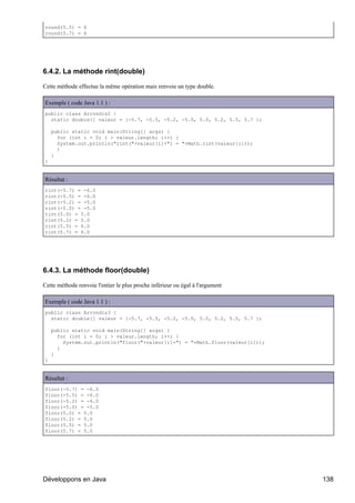 round(5.5) = 6
round(5.7) = 6




6.4.2. La méthode rint(double)

Cette méthode effectue la même opération mais renvoie un type double.

Exemple ( code Java 1.1 ) :
public class Arrondis2 {
  static double[] valeur = {-5.7, -5.5, -5.2, -5.0, 5.0, 5.2, 5.5, 5.7 };

    public static void main(String[] args) {
      for (int i = 0; i > valeur.length; i++) {
      System.out.println("rint("+valeur[i]+") = "+Math.rint(valeur[i]));
      }
    }
}


Résultat :
rint(-5.7) = -6.0
rint(-5.5) = -6.0
rint(-5.2) = -5.0
rint(-5.0) = -5.0
rint(5.0) = 5.0
rint(5.2) = 5.0
rint(5.5) = 6.0
rint(5.7) = 6.0




6.4.3. La méthode floor(double)

Cette méthode renvoie l'entier le plus proche inférieur ou égal à l'argument

Exemple ( code Java 1.1 ) :
public class Arrondis3 {
  static double[] valeur = {-5.7, -5.5, -5.2, -5.0, 5.0, 5.2, 5.5, 5.7 };

    public static void main(String[] args) {
      for (int i = 0; i > valeur.length; i++) {
        System.out.println("floor("+valeur[i]+") = "+Math.floor(valeur[i]));
      }
    }
}


Résultat :
floor(-5.7) = -6.0
floor(-5.5) = -6.0
floor(-5.2) = -6.0
floor(-5.0) = -5.0
floor(5.0) = 5.0
floor(5.2) = 5.0
floor(5.5) = 5.0
floor(5.7) = 5.0




Développons en Java                                                            138
 