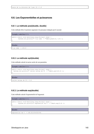 reste de la division de 3 par 10 = 1.0




6.6. Les Exponentielles et puissances


6.6.1. La méthode pow(double, double)

Cette méthode élève le premier argument à la puissance indiquée par le second.

Exemple ( code Java 1.1 ) :
public static void main(java.lang.String[] args) {
        System.out.println(" 5 au cube = "+Math.pow(5.0, 3.0) );
}


Résultat :
5 au cube     = 125.0




6.6.2. La méthode sqrt(double)

Cette méthode calcule la racine carrée de son paramètre.

Exemple ( code Java 1.1 ) :
public static void main(java.lang.String[] args) {
  System.out.println(" racine carree de 25 = "+Math.sqrt(25.0) );
}


Résultat :
racine carree de 25 = 5.0




6.6.3. La méthode exp(double)

Cette méthode calcule l'exponentielle de l'argument

Exemple ( code Java 1.1 ) :
public static void main(java.lang.String[] args) {
        System.out.println(" exponentiel de 5 = "+Math.exp(5.0) );
}


Résultat :
exponentiel de 5        = 148.4131591025766




Développons en Java                                                              140
 