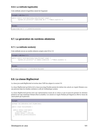 6.6.4. La méthode log(double)

Cette méthode calcule le logarithme naturel de l'argument

Exemple ( code Java 1.1 ) :
public static void main(java.lang.String[] args) {
        System.out.println(" logarithme de 5 = "+Math.log(5.0) );
}


Résultat :
logarithme de 5       = 1.6094379124341003




6.7. La génération de nombres aléatoires


6.7.1. La méthode random()

Cette méthode renvoie un nombre aléatoire compris entre 0.0 et 1.0.

Exemple ( code Java 1.1 ) :
public static void main(java.lang.String[] args) {
        System.out.println(" un nombre aléatoire = "+Math.random() );
}


Résultat :
un nombre aléatoire        = 0.8178819778125899




6.8. La classe BigDecimal
La classe java.math.BigDecimal est incluse dans l'API Java depuis la version 5.0.

La classe BigDecimal qui hérite de la classe java.lang.Number permet de réaliser des calculs en virgule flottante avec
une précision dans les résultats similaires à celle de l'arithmétique scolaire.

La classe BigDecimal permet ainsi une représentation exacte de sa valeur ce que ne peuvent garantir les données
primitives de type numérique flottant (float ou double). Les calculs en virgule flottante privilégient en effet la vitesse de
calcul plutôt que la précision.

Exemple :
package com.jmdoudoux.test.bigdecimal;

public class CalculDouble {

    public static void main(
        String[] args) {
      double valeur = 10*0.09;
      System.out.println(valeur);
    }

}




Développons en Java                                                                                                     141
 