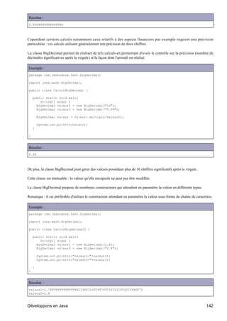 Résultat :
0.8999999999999999



Cependant certains calculs notamment ceux relatifs à des aspects financiers par exemple requiert une précision
particulière : ces calculs utilisent généralement une précision de deux chiffres.

La classe BigDecimal permet de réaliser de tels calculs en permettant d'avoir le contrôle sur la précision (nombre de
décimales significatives après la virgule) et la façon dont l'arrondi est réalisé.

Exemple :
package com.jmdoudoux.test.bigdecimal;

import java.math.BigDecimal;

public class CalculBigDecimal {

    public static void main(
        String[] args) {
      BigDecimal valeur1 = new BigDecimal("10");
      BigDecimal valeur2 = new BigDecimal("0.09");

        BigDecimal valeur = valeur1.multiply(valeur2);

        System.out.println(valeur);
    }

}


Résultat :
0.90



De plus, la classe BigDecimal peut gérer des valeurs possédant plus de 16 chiffres significatifs après la virgule.

Cette classe est immuable : la valeur qu'elle encapsule ne peut pas être modifiée.

La classe BigDecimal propose de nombreux constructeurs qui attendent en paramètre la valeur en différents types.

Remarque : il est préférable d'utiliser le constructeur attendant en paramètre la valeur sous forme de chaîne de caractères.

Exemple :
package com.jmdoudoux.test.bigdecimal;

import java.math.BigDecimal;

public class CalculBigDecimal3 {

    public static void main(
        String[] args) {
      BigDecimal valeur1 = new BigDecimal(2.8);
      BigDecimal valeur2 = new BigDecimal("2.8");

        System.out.println("valeur1="+valeur1);
        System.out.println("valeur2="+valeur2);

    }
}


Résultat :
valeur1=2.79999999999999982236431605997495353221893310546875
valeur2=2.8



Développons en Java                                                                                                    142
 