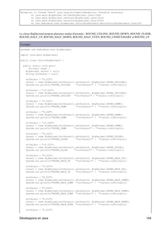 Exception in thread "main" java.lang.ArithmeticException: Rounding necessary
        at java.math.BigDecimal.divide(BigDecimal.java:1346)
        at java.math.BigDecimal.setScale(BigDecimal.java:2310)
        at java.math.BigDecimal.setScale(BigDecimal.java:2350)
        at com.jmdoudoux.test.bigdecimal.CalculBigDecimal4.main(CalculBigDecimal4.java:10)



La classe BigDecimal propose plusieurs modes d'arrondis : ROUND_CEILING, ROUND_DOWN, ROUND_FLOOR,
ROUND_HALF_UP, ROUND_HALF_DOWN, ROUND_HALF_EVEN, ROUND_UNNECESSARY et ROUND_UP

Exemple :
package com.jmdoudoux.test.bigdecimal;

import java.math.BigDecimal;

public class CalculBigDecimal5 {

  public static void main(
      String[] args) {
    BigDecimal valeur = null;
    String strValeur = null;

    strValeur = "0.222";
    valeur = (new BigDecimal(strValeur)).setScale(2, BigDecimal.ROUND_CEILING);
    System.out.println("ROUND_CEILING    "+strValeur+" : "+valeur.toString());

    strValeur = "-0.222";
    valeur = (new BigDecimal(strValeur)).setScale(2, BigDecimal.ROUND_CEILING);
    System.out.println("ROUND_CEILING   "+strValeur+" : "+valeur.toString());

    strValeur = "0.222";
    valeur = (new BigDecimal(strValeur)).setScale(2, BigDecimal.ROUND_DOWN);
    System.out.println("ROUND_DOWN       "+strValeur+" : "+valeur.toString());

    strValeur = "0.228";
    valeur = (new BigDecimal(strValeur)).setScale(2, BigDecimal.ROUND_DOWN);
    System.out.println("ROUND_DOWN       "+strValeur+" : "+valeur.toString());

    strValeur = "-0.228";
    valeur = (new BigDecimal(strValeur)).setScale(2, BigDecimal.ROUND_DOWN);
    System.out.println("ROUND_DOWN      "+strValeur+" : "+valeur.toString());

    strValeur = "0.222";
    valeur = (new BigDecimal(strValeur)).setScale(2, BigDecimal.ROUND_FLOOR);
    System.out.println("ROUND_FLOOR      "+strValeur+" : "+valeur.toString());

    strValeur = "-0.222";
    valeur = (new BigDecimal(strValeur)).setScale(2, BigDecimal.ROUND_FLOOR);
    System.out.println("ROUND_FLOOR     "+strValeur+" : "+valeur.toString());

    strValeur = "0.222";
    valeur = (new BigDecimal(strValeur)).setScale(2, BigDecimal.ROUND_HALF_UP);
    System.out.println("ROUND_HALF_UP    "+strValeur+" : "+valeur.toString());

    strValeur = "0.225";
    valeur = (new BigDecimal(strValeur)).setScale(2, BigDecimal.ROUND_HALF_UP);
    System.out.println("ROUND_HALF_UP    "+strValeur+" : "+valeur.toString());

    strValeur = "0.225";
    valeur = (new BigDecimal(strValeur)).setScale(2, BigDecimal.ROUND_HALF_DOWN);
    System.out.println("ROUND_HALF_DOWN "+strValeur+" : "+valeur.toString());

    strValeur = "0.226";
    valeur = (new BigDecimal(strValeur)).setScale(2, BigDecimal.ROUND_HALF_DOWN);
    System.out.println("ROUND_HALF_DOWN "+strValeur+" : "+valeur.toString());

    strValeur = "0.215";
    valeur = (new BigDecimal(strValeur)).setScale(2, BigDecimal.ROUND_HALF_EVEN);
    System.out.println("ROUND_HALF_EVEN "+strValeur+" : "+valeur.toString());

    strValeur = "0.225";


Développons en Java                                                                          144
 