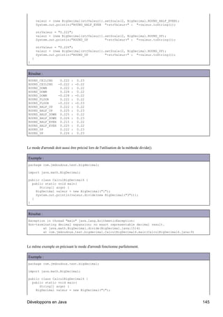 valeur = (new BigDecimal(strValeur)).setScale(2, BigDecimal.ROUND_HALF_EVEN);
        System.out.println("ROUND_HALF_EVEN "+strValeur+" : "+valeur.toString());

        strValeur = "0.222";
        valeur = (new BigDecimal(strValeur)).setScale(2, BigDecimal.ROUND_UP);
        System.out.println("ROUND_UP         "+strValeur+" : "+valeur.toString());

        strValeur = "0.226";
        valeur = (new BigDecimal(strValeur)).setScale(2, BigDecimal.ROUND_UP);
        System.out.println("ROUND_UP         "+strValeur+" : "+valeur.toString());
    }
}


Résultat :
ROUND_CEILING   0.222 : 0.23
ROUND_CEILING  -0.222 : -0.22
ROUND_DOWN      0.222 : 0.22
ROUND_DOWN      0.228 : 0.22
ROUND_DOWN     -0.228 : -0.22
ROUND_FLOOR     0.222 : 0.22
ROUND_FLOOR    -0.222 : -0.23
ROUND_HALF_UP   0.222 : 0.22
ROUND_HALF_UP   0.225 : 0.23
ROUND_HALF_DOWN 0.225 : 0.22
ROUND_HALF_DOWN 0.226 : 0.23
ROUND_HALF_EVEN 0.215 : 0.22
ROUND_HALF_EVEN 0.225 : 0.22
ROUND_UP        0.222 : 0.23
ROUND_UP        0.226 : 0.23



Le mode d'arrondi doit aussi être précisé lors de l'utilisation de la méthode divide().

Exemple :
package com.jmdoudoux.test.bigdecimal;

import java.math.BigDecimal;

public class CalculBigDecimal6 {
  public static void main(
      String[] args) {
    BigDecimal valeur = new BigDecimal("1");
    System.out.println(valeur.divide(new BigDecimal("3")));
  }
}


Résultat :
Exception in thread "main" java.lang.ArithmeticException:
Non-terminating decimal expansion; no exact representable decimal result.
        at java.math.BigDecimal.divide(BigDecimal.java:1514)
        at com.jmdoudoux.test.bigdecimal.CalculBigDecimal6.main(CalculBigDecimal6.java:9)



Le même exemple en précisant le mode d'arrondi fonctionne parfaitement.

Exemple :
package com.jmdoudoux.test.bigdecimal;

import java.math.BigDecimal;

public class CalculBigDecimal6 {
  public static void main(
      String[] args) {
    BigDecimal valeur = new BigDecimal("1");


Développons en Java                                                                         145
 