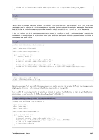 System.out.println(valeur.divide(new BigDecimal("3"),4,BigDecimal.ROUND_HALF_DOWN));
    }
}


Résultat :
0.3333



La précision et le mode d'arrondi doivent être choisis avec attention parce que leur choix peut avoir de grande
conséquence sur les résultats de calculs notamment si le résultat final est constitué de multiples opérations. Dans ce cas,
il est préférable de garder la plus grande précision durant les calculs et de n'effectuer l'arrondi qu'à la fin des calculs.

Il faut être vigilent lors de la comparaison entre deux objets de type BigDecimal. La méthode equals() compare les
valeurs mais en tenant compte de la précision. Ainsi, il est préférable d'utiliser la méthode compareTo() qui n'effectue la
comparaison que sur la valeur.

Exemple :
package com.jmdoudoux.test.bigdecimal;

import java.math.BigDecimal;

public class CalculBigDecimal8 {

    public static void main(
        String[] args) {

        BigDecimal valeur1 = new BigDecimal("10.00");
        BigDecimal valeur2 = new BigDecimal("10.0");

        System.out.println("valeur1.equals(valeur2) = "+valeur1.equals(valeur2));
        System.out.println("valeur1.compareTo(valeur2) = "+(valeur1.compareTo(valeur2)==0));
    }
}


Résultat :
valeur1.equals(valeur2) = false
valeur1.compareTo(valeur2) = true



La méthode compareTo() renvoie 0 si les deux valeurs sont égales, renvoie -1 si la valeur de l'objet fourni en paramètre
est plus petite et renvoie 1 si la valeur de l'objet fourni en paramètre est plus grande.

Il est possible de passer en paramètre de la méthode format() de la classe NumberFormat un objet de type BigDecimal :
attention dans ce cas, le nombre de chiffre décimal significatif est limité à 16.

Exemple formatage d'un BigDecimal avec un format monétaire :
package com.jmdoudoux.test.bigdecimal;

import java.math.*;
import java.text.*;
import java.util.*;

public class CalculBigDecimal9 {

    public static void main(
        String[] args) {
      BigDecimal payment = new BigDecimal("1234.567");
      NumberFormat n = NumberFormat.getCurrencyInstance(Locale.FRANCE);
      String s = n.format(payment);
      System.out.println(s);
    }
}




Développons en Java                                                                                                    146
 