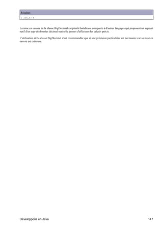 Résultat :
1 234,57 €



La mise en oeuvre de la classe BigDecimal est plutôt fastidieuse comparée à d'autres langages qui proposent un support
natif d'un type de données décimal mais elle permet d'effectuer des calculs précis.

L'utilisation de la classe BigDecimal n'est recommandée que si une précision particulière est nécessaire car sa mise en
oeuvre est coûteuse.




Développons en Java                                                                                               147
 