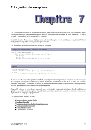 7. La gestion des exceptions




Les exceptions représentent le mécanisme de gestion des erreurs intégré au langage Java. Il se compose d'objets
représentant les erreurs et d'un ensemble de trois mots clés qui permettent de détecter et de traiter ces erreurs ( try, catch
et finally ) et de les lever ou les propager (throw et throws).

Lors de la détection d'une erreur, un objet qui hérite de la classe Exception est créé (on dit qu'une exception est levée) et
propagé à travers la pile d'exécution jusqu'à ce qu'il soit traité.

Ces mécanismes permettent de renforcer la sécurité du code Java.

Exemple : une exception levée à l'exécution non capturée
public class TestException {
   public static void main(java.lang.String[] args) {
      int i = 3;
      int j = 0;
      System.out.println("résultat = " + (i / j));
   }
}


Résultat :
C:>java TestException
Exception in thread "main" java.lang.ArithmeticException: /
by zero
        at tests.TestException.main(TestException.java:23)



Si dans un bloc de code on fait appel à une méthode qui peut potentiellement générer une exception, on doit soit essayer
de la récupérer avec try/catch, soit ajouter le mot clé throws dans la déclaration du bloc. Si on ne le fait pas, il y a une
erreur à la compilation. Les erreurs et exceptions du paquetage java.lang échappent à cette contrainte. Throws permet de
déléguer la responsabilité des erreurs vers la méthode appelante

Ce procédé présente un inconvénient : de nombreuses méthodes des packages java indiquent dans leur déclaration
qu'elles peuvent lever une exception. Cependant ceci garantie que certaines exceptions critiques seront prises
explicitement en compte par le programmeur.

Ce chapitre contient plusieurs sections :

      ♦ Les mots clés try, catch et finally
      ♦ La classe Throwable
      ♦ Les classes Exception, RunTimeException et Error
      ♦ Les exceptions personnalisées
      ♦ Les exceptions chaînées
      ♦ L'utilisation des exceptions




Développons en Java                                                                                                      148
 