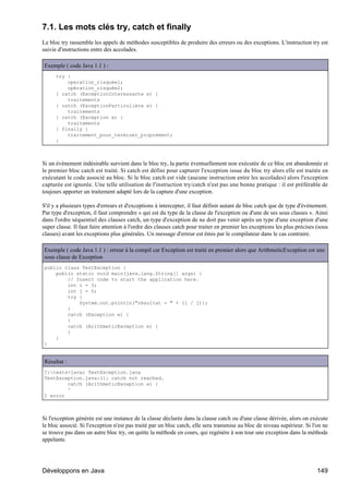 7.1. Les mots clés try, catch et finally
Le bloc try rassemble les appels de méthodes susceptibles de produire des erreurs ou des exceptions. L'instruction try est
suivie d'instructions entre des accolades.

Exemple ( code Java 1.1 ) :
      try {
          operation_risquée1;
          opération_risquée2;
      } catch (ExceptionInteressante e) {
          traitements
      } catch (ExceptionParticulière e) {
          traitements
      } catch (Exception e) {
          traitements
      } finally {
          traitement_pour_terminer_proprement;
      }



Si un événement indésirable survient dans le bloc try, la partie éventuellement non exécutée de ce bloc est abandonnée et
le premier bloc catch est traité. Si catch est défini pour capturer l'exception issue du bloc try alors elle est traitée en
exécutant le code associé au bloc. Si le bloc catch est vide (aucune instruction entre les accolades) alors l'exception
capturée est ignorée. Une telle utilisation de l'instruction try/catch n'est pas une bonne pratique : il est préférable de
toujours apporter un traitement adapté lors de la capture d'une exception.

S'il y a plusieurs types d'erreurs et d'exceptions à intercepter, il faut définir autant de bloc catch que de type d'événement.
Par type d'exception, il faut comprendre « qui est du type de la classe de l'exception ou d'une de ses sous classes ». Ainsi
dans l'ordre séquentiel des clauses catch, un type d'exception de ne doit pas venir après un type d'une exception d'une
super classe. Il faut faire attention à l'ordre des clauses catch pour traiter en premier les exceptions les plus précises (sous
classes) avant les exceptions plus générales. Un message d'erreur est émis par le compilateur dans le cas contraire.

Exemple ( code Java 1.1 ) : erreur à la compil car Exception est traité en premier alors que ArithmeticException est une
sous classe de Exception
public class TestException {
    public static void main(java.lang.String[] args) {
        // Insert code to start the application here.
        int i = 3;
        int j = 0;
        try {
            System.out.println("résultat = " + (i / j));
        }
        catch (Exception e) {
        }
        catch (ArithmeticException e) {
        }
    }
}


Résultat :
C:tests>javac TestException.java
TestException.java:11: catch not reached.
        catch (ArithmeticException e) {
        ^
1 error



Si l'exception générée est une instance de la classe déclarée dans la clause catch ou d'une classe dérivée, alors on exécute
le bloc associé. Si l'exception n'est pas traité par un bloc catch, elle sera transmise au bloc de niveau supérieur. Si l'on ne
se trouve pas dans un autre bloc try, on quitte la méthode en cours, qui regénère à son tour une exception dans la méthode
appelante.




Développons en Java                                                                                                        149
 
