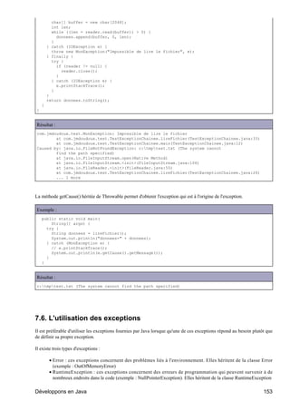 char[] buffer = new char[2048];
          int len;
          while ((len = reader.read(buffer)) > 0) {
            donnees.append(buffer, 0, len);
          }
        } catch (IOException e) {
          throw new MonException("Impossible de lire le fichier", e);
        } finally {
          try {
            if (reader != null) {
              reader.close();
            }
          } catch (IOException e) {
            e.printStackTrace();
          }
        }
        return donnees.toString();
    }
}


Résultat :
com.jmdoudoux.test.MonException: Impossible de lire le fichier
        at com.jmdoudoux.test.TestExceptionChainee.lireFichier(TestExceptionChainee.java:33)
        at com.jmdoudoux.test.TestExceptionChainee.main(TestExceptionChainee.java:12)
Caused by: java.io.FileNotFoundException: c:tmptest.txt (The system cannot
        find the path specified)
        at java.io.FileInputStream.open(Native Method)
        at java.io.FileInputStream.<init>(FileInputStream.java:106)
        at java.io.FileReader.<init>(FileReader.java:55)
        at com.jmdoudoux.test.TestExceptionChainee.lireFichier(TestExceptionChainee.java:26)
        ... 1 more



La méthode getCause() héritée de Throwable permet d'obtenir l'exception qui est à l'origine de l'exception.

Exemple :
    public static void main(
        String[] args) {
      try {
        String donnees = lireFichier();
        System.out.println("donnees=" + donnees);
      } catch (MonException e) {
        // e.printStackTrace();
        System.out.println(e.getCause().getMessage());
      }
    }


Résultat :
c:tmptest.txt (The system cannot find the path specified)




7.6. L'utilisation des exceptions
Il est préférable d'utiliser les exceptions fournies par Java lorsque qu'une de ces exceptions répond au besoin plutôt que
de définir sa propre exception.

Il existe trois types d'exceptions :

         • Error : ces exceptions concernent des problèmes liés à l'environnement. Elles héritent de la classe Error
           (exemple : OutOfMemoryError)
         • RuntimeException : ces exceptions concernent des erreurs de programmation qui peuvent survenir à de
           nombreux endroits dans le code (exemple : NullPointerException). Elles héritent de la classe RuntimeException

Développons en Java                                                                                                  153
 