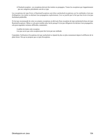 • Checked exception : ces exceptions doivent être traitées ou propagées. Toutes les exceptions qui n'appartiennent
         pas aux catégories précédentes sont de ce type

Les exceptions de type Error et RuntimeException sont dites unchecked exceptions car les méthodes n'ont pas
d'obligation à les traiter ou déclarer leur propagation explicitement. Ceci se justifie par le fait que leur levée n'est pas
facilement prédictible.

Il n'est pas recommandé de créer ces propres exceptions en dérivant d'une exception de type unchecked (classe de type
RuntimeException). Même si cela peut sembler plus facile puisqu'il n'est pas obligatoire de déclarer leur propagation,
cela peut engendrer certaines difficultés, notamment :

       • oublier de traiter cette exception
       • ne pas savoir que cette exception peut être levée par une méthode.

Cependant, l'utilisation d'exceptions de type unchecked se répand de plus en plus notamment depuis la diffusion de la
plate-forme .Net qui ne propose que ce type d'exceptions.




Développons en Java                                                                                                    154
 