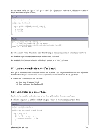 Si la méthode start() est appelée alors que le thread est déjà en cours d'exécution, une exception de type
IllegalThreadStateException est levée.

Exemple :
package com.jmdoudoux.test;

public class MonThread5 {

    public static void main(String[] args) {
      Thread t = new Thread(new MonThread3());
      t.start();
      t.start();
    }
}


Résultat :
java.lang.IllegalThreadStateException
      at java.lang.Thread.start(Native Method)
      at com.jmdoudoux.test.MonThread5.main(MonThread5.java:14)
Exception in thread "main"



La méthode sleep() permet d'endormir le thread durant le temps en millisecondes fournis en paramètres de la méthode.

La méthode statique currentThread() renvoie le thread en cours d'exécution.

La méthode isAlive() renvoie un booléen qui indique si le thread est en cours d'exécution.




8.3. La création et l'exécution d'un thread
Pour que les traitements d'une classe soient exécutés dans un thread, il faut obligatoirement que cette classe implémente
l'interface Runnable puis que celle ci soit associée directement ou indirectement à un objet de type Thread

Il y a ainsi deux façons de définir une telle classe

       • la classe hérite de la classe Thread
       • la classe implémente l'interface Runnable




8.3.1. La dérivation de la classe Thread

Le plus simple pour définir un thread est de créer une classe qui hérite de la classe java.lang.Thread.

Il suffit alors simplement de redéfinir la méthode run() pour y inclure les traitements à exécuter par le thread.

Exemple :
package com.jmdoudoux.test;

public class MonThread2 extends Thread {

    public void run() {
      int i = 0;
      for (i = 0; i > 10; i++) {
        System.out.println("" + i);
      }
    }



Développons en Java                                                                                                 158
 