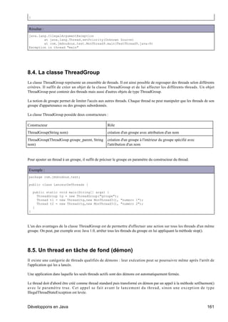 }


Résultat :
java.lang.IllegalArgumentException
        at java.lang.Thread.setPriority(Unknown Source)
        at com.jmdoudoux.test.MonThread9.main(TestThread9.java:8)
Exception in thread "main"




8.4. La classe ThreadGroup
La classe ThreadGroup représente un ensemble de threads. Il est ainsi possible de regrouper des threads selon différents
critères. Il suffit de créer un objet de la classe ThreadGroup et de lui affecter les différents threads. Un objet
ThreadGroup peut contenir des threads mais aussi d'autres objets de type ThreadGroup.

La notion de groupe permet de limiter l'accès aux autres threads. Chaque thread ne peut manipuler que les threads de son
groupe d'appartenance ou des groupes subordonnés.

La classe ThreadGroup possède deux constructeurs :

Constructeur                                         Rôle
ThreadGroup(String nom)                              création d'un groupe avec attribution d'un nom
ThreadGroup(ThreadGoup groupe_parent, String         création d'un groupe à l'intérieur du groupe spécifié avec
nom)                                                 l'attribution d'un nom


Pour ajouter un thread à un groupe, il suffit de préciser le groupe en paramètre du constructeur du thread.

Exemple :
package com.jmdoudoux.test;

public class LanceurDeThreads {

    public static    void main(String[] args) {
      ThreadGroup    tg = new ThreadGroup("groupe");
      Thread t1 =    new Thread(tg,new MonThread3(), "numero 1");
      Thread t2 =    new Thread(tg,new MonThread3(), "numero 2");
    }
}



L'un des avantages de la classe ThreadGroup est de permettre d'effectuer une action sur tous les threads d'un même
groupe. On peut, par exemple avec Java 1.0, arrêter tous les threads du groupe en lui appliquant la méthode stop().




8.5. Un thread en tâche de fond (démon)
Il existe une catégorie de threads qualifiés de démons : leur exécution peut se poursuivre même après l'arrêt de
l'application qui les a lancés.

Une application dans laquelle les seuls threads actifs sont des démons est automatiquement fermée.

Le thread doit d'abord être créé comme thread standard puis transformé en démon par un appel à la méthode setDaemon()
avec le paramètre true. Cet appel se fait avant le lancement du thread, sinon une exception de type
IllegalThreadStateException est levée.


Développons en Java                                                                                                161
 