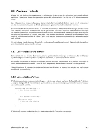8.6. L'exclusion mutuelle
Chaque fois que plusieurs threads s'exécutent en même temps, il faut prendre des précautions concernant leur bonne
exécution. Par exemple, si deux threads veulent accéder à la même variable, il ne faut pas qu'ils le fassent en même
temps.

Java offre un système simple et efficace pour réaliser cette tache. Si une méthode déclarée avec le mot clé synchronized
est déjà en cours d'exécution, alors les threads qui en auraient également besoin doivent attendre leur tour.

Le mécanisme d'exclusion mutuelle en Java est basé sur le moniteur. Pour définir une méthode protégée, afin de s'assurer
de la cohérence des données, il faut utiliser le mot clé synchronized. Cela crée à l'exécution, un moniteur associé à l'objet
qui empêche les méthodes déclarées synchronized d'être utilisées par d'autres objets dès lors qu'un objet utilise déjà une
des méthodes synchronisées de cet objet. Dès l'appel d'une méthode synchronisée, le moniteur verrouille tous les autres
appels de méthodes synchronisées de l'objet. L'accès est de nouveau automatiquement possible dès la fin de l'exécution
de la méthode.

Ce procédé peut bien évidemment dégrader les performances lors de l'exécution mais il garantit, dès lors qu'il est
correctement utilisé, la cohérence des données.




8.6.1. La sécurisation d'une méthode

Lorsque l'on crée une instance d'une classe, on crée également un moniteur qui lui est associé. Le modificateur
synchronized place la méthode (le bloc de code) dans ce moniteur, ce qui assure l'exclusion mutuelle

La méthode ainsi déclarée ne peut être exécutée par plusieurs processus simultanément. Si le moniteur est occupé, les
autres processus seront mis en attente. L'ordre de réveil des processus pour accéder à la méthode n'est pas prévisible.

Si un objet dispose de plusieurs méthodes synchronized, ces dernières ne peuvent être appelées que par le thread
possédant le verrou sur l'objet.




8.6.2. La sécurisation d'un bloc

L'utilisation de méthodes synchronisées trop longues à exécuter peut entrainer une baisse d'efficacité lors de l'exécution.
Avec java, il est possible de placer n'importe quel bloc de code dans un moniteur pour permettre de réduire la longueur
des sections de code sensibles.

      synchronized void methode1() {
         // bloc de code sensible
         ...
      }

              void methode2(Object obj) {
          ...
          synchronized (obj) {
              // bloc de code sensible
              ...
          }
      }



L'objet dont le moniteur est à utiliser doit être passé en paramètre de l'instruction synchronized .




Développons en Java                                                                                                     162
 