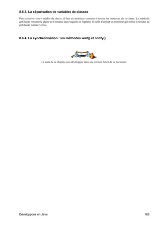 8.6.3. La sécurisation de variables de classes

Pour sécuriser une variable de classe, il faut un moniteur commun à toutes les instances de la classe. La méthode
getClass() retourne la classe de l'instance dans laquelle on l'appelle. Il suffit d'utiliser un moniteur qui utilise le résultat de
getClass() comme verrou.




8.6.4. La synchronisation : les méthodes wait() et notify()




                      La suite de ce chapitre sera développée dans une version future de ce document




Développons en Java                                                                                                           163
 