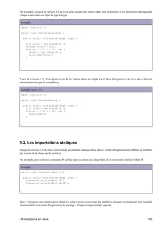 Par exemple, jusqu'à la version 1.4 de Java pour ajouter des entiers dans une collection, il est nécessaire d'encapsuler
chaque valeur dans un objet de type Integer.

Exemple :
import java.util.*;

public class TestAutoboxingOld {

    public static void main(String[] args) {

        List liste = new ArrayList();
        Integer valeur = null;
        for(int i = 0; i < 10; i++) {
          valeur = new Integer(i);
          liste.add(valeur);
        }

    }

}



Avec la version 1.5, l'encapsulation de la valeur dans un objet n'est plus obligatoire car elle sera réalisée
automatiquement par le compilateur.

Exemple (java 1.5) :
import java.util.*;

public class TestAutoboxing {

    public static void main(String[] args) {
      List liste = new ArrayList();
      for(int i = 0; i < 10; i++) {
        liste.add(i);
      }
    }

}




9.3. Les importations statiques
Jusqu'à la version 1.4 de Java, pour utiliser un membre statique d'une classe, il faut obligatoirement préfixer ce membre
par le nom de la classe qui le contient.

Par exemple, pour utiliser la constante Pi définie dans la classe java.lang.Math, il est nécessaire d'utiliser Math.PI

Exemple :
public class TestStaticImportOld {

    public static void main(String[] args) {
      System.out.println(Math.PI);
      System.out.println(Math.sin(0));
    }

}



Java 1.5 propose une solution pour réduire le code à écrire concernant les membres statiques en proposant une nouvelle
fonctionnalité concernant l'importation de package : l'import statique (static import).




Développons en Java                                                                                                      165
 