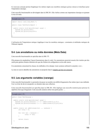 Ce nouveau concept permet d'appliquer les mêmes règles aux membres statiques qu'aux classes et interfaces pour
l'importation classique.

Cette nouvelle fonctionnalité est développée dans la JSR 201. Elle s'utilise comme une importation classique en ajoutant
le mot clé static.

Exemple (java 1.5) :
import static java.lang.Math.*;

public class TestStaticImport {

    public static void main(String[] args) {
      System.out.println(PI);
      System.out.println(sin(0));
    }

}



L'utilisation de l'importation statique s'applique à tous les membres statiques : constantes et méthodes statiques de
l'élément importé.




9.4. Les annotations ou méta données (Meta Data)
Cette nouvelle fonctionnalité est spécifiée dans la JSR 175.

Elle propose de standardiser l'ajout d'annotations dans le code. Ces annotations pourront ensuite être traitées par des
outils pour générer d'autres éléments tels que des fichiers de configuration ou du code source.

Ces annotations concernent les classes, les méthodes et les champs. Leurs syntaxes utilisent le caractère « @ ».

La mise en oeuvre détaillée des annotations est proposée dans le chapitre qui leur est consacrés.




9.5. Les arguments variables (varargs)
Cette nouvelle fonctionnalité va permettre de passer un nombre non défini d'arguments d'un même type à une méthode.
Ceci va éviter de devoir encapsuler ces données dans une collection.

Cette nouvelle fonctionnalité est spécifiée dans la JSR 201. Elle implique une nouvelle notation pour préciser la
répétition d'un type d'argument. Cette nouvelle notation utilise trois petits points : ...

Exemple (java 1.5) :
public class TestVarargs {

    public static void main(String[] args) {
      System.out.println("valeur 1 = " + additionner(1,2,3));
      System.out.println("valeur 2 = " + additionner(2,5,6,8,10));
    }

    public static int additionner(int ... valeurs) {
          int total = 0;

           for (int val : valeurs) {
                   total += val;
           }

           return total;
    }




Développons en Java                                                                                                166
 