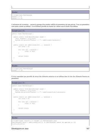 }


Résultat :
C:tiger>java TestVarargs
valeur 1 = 6
valeur 2 = 31



L'utilisation de la notation ... permet le passage d'un nombre indéfini de paramètres du type précisé. Tous ces paramètres
sont traités comme un tableau : il est d'ailleurs possible de fournir les valeurs sous la forme d'un tableau.

Exemple (java 1.5) :
public class TestVarargs2 {

    public static void main(String[] args) {
      int[] valeurs = {1,2,3,4};
      System.out.println("valeur 1 = " + additionner(valeurs));
    }

    public static int additionner(int ... valeurs) {
          int total = 0;

             for (int val : valeurs) {
                     total += val;
             }

             return total;
    }

}


Résultat :
C:tiger>java TestVarargs2
valeur 1 = 10



Il n'est cependant pas possible de mixer des éléments unitaires et un tableau dans la liste des éléments fournis en
paramètres.

Exemple (java 1.5) :
public class TestVarargs3 {

    public static void main(String[] args) {
      int[] valeurs = {1,2,3,4};
      System.out.println("valeur 1 = " + additionner(5,6,7,valeurs));
    }

    public static int additionner(int ... valeurs) {
          int total = 0;

             for (int val : valeurs) {
                     total += val;
             }

             return total;
    }

}


Résultat :
C:tiger>javac -source 1.5 -target 1.5 TestVarargs3.java
TestVarargs3.java:7: additionner(int[]) in TestVarargs3 cannot be applied to (in
t,int,int,int[])


Développons en Java                                                                                                  167
 