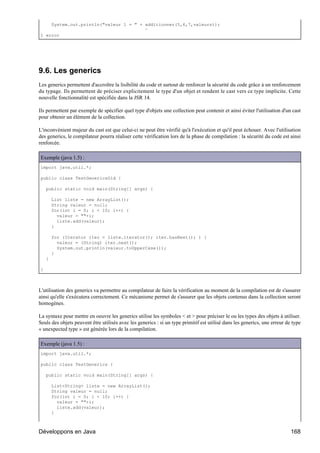 System.out.println("valeur 1 = " + additionner(5,6,7,valeurs));
                                       ^
1 error




9.6. Les generics
Les generics permettent d'accroître la lisibilité du code et surtout de renforcer la sécurité du code grâce à un renforcement
du typage. Ils permettent de préciser explicitement le type d'un objet et rendent le cast vers ce type implicite. Cette
nouvelle fonctionnalité est spécifiée dans la JSR 14.

Ils permettent par exemple de spécifier quel type d'objets une collection peut contenir et ainsi éviter l'utilisation d'un cast
pour obtenir un élément de la collection.

L'inconvénient majeur du cast est que celui-ci ne peut être vérifié qu'à l'exécution et qu'il peut échouer. Avec l'utilisation
des generics, le compilateur pourra réaliser cette vérification lors de la phase de compilation : la sécurité du code est ainsi
renforcée.

Exemple (java 1.5) :
import java.util.*;

public class TestGenericsOld {

    public static void main(String[] args) {

        List liste = new ArrayList();
        String valeur = null;
        for(int i = 0; i < 10; i++) {
          valeur = ""+i;
          liste.add(valeur);
        }

        for (Iterator iter = liste.iterator(); iter.hasNext(); ) {
          valeur = (String) iter.next();
          System.out.println(valeur.toUpperCase());
        }
    }

}



L'utilisation des generics va permettre au compilateur de faire la vérification au moment de la compilation est de s'assurer
ainsi qu'elle s'exécutera correctement. Ce mécanisme permet de s'assurer que les objets contenus dans la collection seront
homogènes.

La syntaxe pour mettre en oeuvre les generics utilise les symboles < et > pour préciser le ou les types des objets à utiliser.
Seuls des objets peuvent être utilisés avec les generics : si un type primitif est utilisé dans les generics, une erreur de type
« unexpected type » est générée lors de la compilation.

Exemple (java 1.5) :
import java.util.*;

public class TestGenerics {

    public static void main(String[] args) {

        List<String> liste = new ArrayList();
        String valeur = null;
        for(int i = 0; i < 10; i++) {
          valeur = ""+i;
          liste.add(valeur);
        }



Développons en Java                                                                                                        168
 