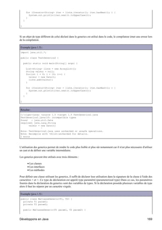 for (Iterator<String> iter = liste.iterator(); iter.hasNext(); ) {
          System.out.println(iter.next().toUpperCase());
        }
    }

}



Si un objet de type différent de celui déclaré dans le generics est utilisé dans le code, le compilateur émet une erreur lors
de la compilation.

Exemple (java 1.5) :
import java.util.*;

public class TestGenerics2 {

    public static void main(String[] args) {

        List<String> liste = new ArrayList();
        String valeur = null;
        for(int i = 0; i < 10; i++) {
          valeur = new Date();
          liste.add(valeur);
        }

        for (Iterator<String> iter = liste.iterator(); iter.hasNext(); ) {
          System.out.println(iter.next().toUpperCase());
        }
    }

}


Résultat :
C:tiger>javac -source 1.5 -target 1.5 TestGenerics2.java
TestGenerics2.java:10: incompatible types
found   : java.util.Date
required: java.lang.String
      valeur = new Date();
               ^
Note: TestGenerics2.java uses unchecked or unsafe operations.
Note: Recompile with -Xlint:unchecked for details.
1 error



L'utilisation des generics permet de rendre le code plus lisible et plus sûr notamment car il n'est plus nécessaire d'utiliser
un cast et de définir une variable intermédiaire.

Les generics peuvent être utilisés avec trois éléments :

         • Les classes
         • Les interfaces
         • Les méthodes

Pour définir une classe utilisant les generics, il suffit de déclarer leur utilisation dans la signature de la classe à l'aide des
caractères < et >. Ce type de déclaration est appelé type paramétré (parameterized type) Dans ce cas, les paramètres
fournis dans la déclaration du generics sont des variables de types. Si la déclaration possède plusieurs variables de type
alors il faut les séparer par un caractère virgule.

Exemple (java 1.5) :
public class MaClasseGeneric<T1, T2> {
  private T1 param1;
  private T2 param2;

    public MaClasseGeneric(T1 param1, T2 param2) {



Développons en Java                                                                                                          169
 
