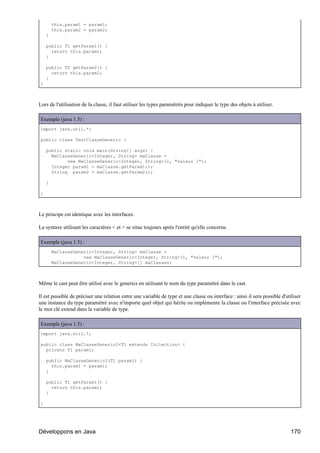 this.param1 = param1;
        this.param2 = param2;
    }

    public T1 getParam1() {
      return this.param1;
    }

    public T2 getParam2() {
      return this.param2;
    }
}



Lors de l'utilisation de la classe, il faut utiliser les types paramétrés pour indiquer le type des objets à utiliser.

Exemple (java 1.5) :
import java.util.*;

public class TestClasseGeneric {

    public static void main(String[] args) {
      MaClasseGeneric<Integer, String> maClasse =
            new MaClasseGeneric<Integer, String>(1, "valeur 1");
      Integer param1 = maClasse.getParam1();
      String param2 = maClasse.getParam2();

    }

}



Le principe est identique avec les interfaces.

La syntaxe utilisant les caractères < et > se situe toujours après l'entité qu'elle concerne.

Exemple (java 1.5) :
        MaClasseGeneric<Integer, String> maClasse =
                    new MaClasseGeneric<Integer, String>(1, "valeur 1");
        MaClasseGeneric<Integer, String>[] maClasses;



Même le cast peut être utilisé avec le generics en utilisant le nom du type paramétré dans le cast.

Il est possible de préciser une relation entre une variable de type et une classe ou interface : ainsi il sera possible d'utiliser
une instance du type paramétré avec n'importe quel objet qui hérite ou implémente la classe ou l'interface précisée avec
le mot clé extend dans la variable de type.

Exemple (java 1.5) :
import java.util.*;

public class MaClasseGeneric2<T1 extends Collection> {
  private T1 param1;

    public MaClasseGeneric2(T1 param1) {
      this.param1 = param1;
    }

    public T1 getParam1() {
      return this.param1;
    }

}




Développons en Java                                                                                                          170
 