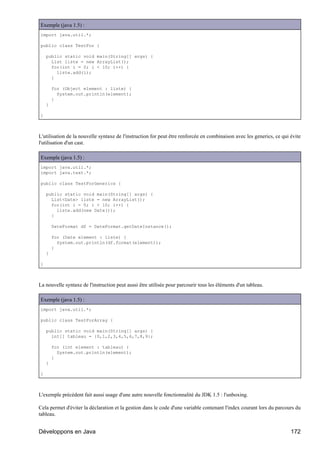 Exemple (java 1.5) :
import java.util.*;

public class TestFor {

    public static void main(String[] args) {
      List liste = new ArrayList();
      for(int i = 0; i < 10; i++) {
        liste.add(i);
      }

        for (Object element : liste) {
          System.out.println(element);
        }
    }

}



L'utilisation de la nouvelle syntaxe de l'instruction for peut être renforcée en combinaison avec les generics, ce qui évite
l'utilisation d'un cast.

Exemple (java 1.5) :
import java.util.*;
import java.text.*;

public class TestForGenerics {

    public static void main(String[] args) {
      List<Date> liste = new ArrayList();
      for(int i = 0; i < 10; i++) {
        liste.add(new Date());
      }

        DateFormat df = DateFormat.getDateInstance();

        for (Date element : liste) {
          System.out.println(df.format(element));
        }
    }

}



La nouvelle syntaxe de l'instruction peut aussi être utilisée pour parcourir tous les éléments d'un tableau.

Exemple (java 1.5) :
import java.util.*;

public class TestForArray {

    public static void main(String[] args) {
      int[] tableau = {0,1,2,3,4,5,6,7,8,9};

        for (int element : tableau) {
          System.out.println(element);
        }
    }

}



L'exemple précédent fait aussi usage d'une autre nouvelle fonctionnalité du JDK 1.5 : l'unboxing.

Cela permet d'éviter la déclaration et la gestion dans le code d'une variable contenant l'index courant lors du parcours du
tableau.


Développons en Java                                                                                                    172
 