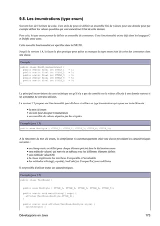9.8. Les énumérations (type enum)
Souvent lors de l'écriture de code, il est utile de pouvoir définir un ensemble fini de valeurs pour une donnée pour par
exemple définir les valeurs possibles qui vont caractériser l'état de cette donnée.

Pour cela, le type enum permet de définir un ensemble de constantes. Cette fonctionnalité existe déjà dans les langages C
et Delphi entre autre.

Cette nouvelle fonctionnalité est spécifiée dans la JSR 201.

Jusqu'à la version 1.4, la façon la plus pratique pour palier au manque du type enum était de créer des constantes dans
une classe.

Exemple :
public class MonStyleAvantJava5 {
  public static final int STYLE_1                 =   1;
  public static final int STYLE_2                 =   2;
  public static final int STYLE_3                 =   3;
  public static final int STYLE_4                 =   4;
  public static final int STYLE_5                 =   5;
}



Le principal inconvénient de cette technique est qu'il n'y a pas de contrôle sur la valeur affectée à une donnée surtout si
les constantes ne sont pas utilisées.

La version 1.5 propose une fonctionnalité pour déclarer et utiliser un type énumération qui repose sur trois éléments :

       • le mot clé enum
       • un nom pour désigner l'énumération
       • un ensemble de valeurs séparées par des virgules

Exemple (java 1.5) :
public enum MonStyle { STYLE_1, STYLE_2, STYLE_3, STYLE_4, STYLE_5};



A la rencontre de mot clé enum, le compilateur va automatiquement créer une classe possédant les caractéristiques
suivantes :

       • un champ static est défini pour chaque élément précisé dans la déclaration enum
       • une méthode values() qui renvoie un tableau avec les différents éléments définis
       • une méthode valuesOf()
       • la classe implémente les interfaces Comparable et Serialisable
       • les méthodes toString(), equals(), hasCode() et CompareTo() sont redéfinies

Il est possible d'utiliser toutes ces caractéristiques.

Exemple (java 1.5) :
public class TestEnum2 {


   public enum MonStyle { STYLE_1, STYLE_2, STYLE_3, STYLE_4, STYLE_5};

   public static void main(String[] args) {
     afficher(TestEnum.MonStyle.STYLE_2);
   }

   public static void afficher(TestEnum.MonStyle style) {
     switch(style) {


Développons en Java                                                                                                   173
 