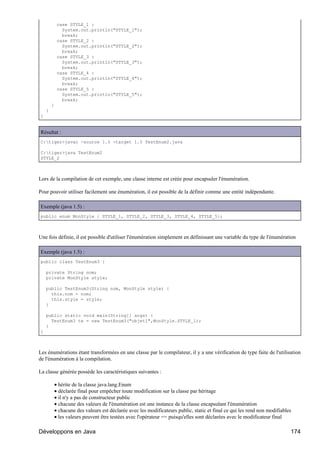 case STYLE_1 :
               System.out.println("STYLE_1");
               break;
             case STYLE_2 :
               System.out.println("STYLE_2");
               break;
             case STYLE_3 :
               System.out.println("STYLE_3");
               break;
             case STYLE_4 :
               System.out.println("STYLE_4");
               break;
             case STYLE_5 :
               System.out.println("STYLE_5");
               break;
        }
    }
}


Résultat :
C:tiger>javac -source 1.5 -target 1.5 TestEnum2.java

C:tiger>java TestEnum2
STYLE_2



Lors de la compilation de cet exemple, une classe interne est créée pour encapsuler l'énumération.

Pour pouvoir utiliser facilement une énumération, il est possible de la définir comme une entité indépendante.

Exemple (java 1.5) :
public enum MonStyle { STYLE_1, STYLE_2, STYLE_3, STYLE_4, STYLE_5};



Une fois définie, il est possible d'utiliser l'énumération simplement en définissant une variable du type de l'énumération

Exemple (java 1.5) :
public class TestEnum3 {

    private String nom;
    private MonStyle style;

    public TestEnum3(String nom, MonStyle style) {
      this.nom = nom;
      this.style = style;
    }

    public static void main(String[] args) {
      TestEnum3 te = new TestEnum3("objet1",MonStyle.STYLE_1);
    }
}



Les énumérations étant transformées en une classe par le compilateur, il y a une vérification de type faite de l'utilisation
de l'énumération à la compilation.

La classe générée possède les caractéristiques suivantes :

            • hérite de la classe java.lang.Enum
            • déclarée final pour empêcher toute modification sur la classe par héritage
            • il n'y a pas de constructeur public
            • chacune des valeurs de l'énumération est une instance de la classe encapsulant l'énumération
            • chacune des valeurs est déclarée avec les modificateurs public, static et final ce qui les rend non modifiables
            • les valeurs peuvent être testées avec l'opérateur == puisqu'elles sont déclarées avec le modificateur final

Développons en Java                                                                                                         174
 