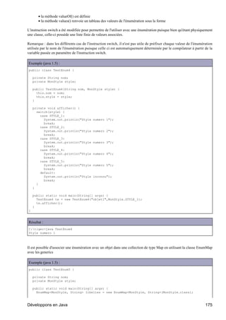 • la méthode valueOf() est définie
       • la méthode values() renvoie un tableau des valeurs de l'énumération sous la forme

L'instruction switch a été modifiée pour permettre de l'utiliser avec une énumération puisque bien qu'étant physiquement
une classe, celle-ci possède une liste finie de valeurs associées.

Remarque : dans les différents cas de l'instruction switch, il n'est pas utile de préfixer chaque valeur de l'énumération
utilisée par le nom de l'énumération puisque celle ci est automatiquement déterminée par le compilateur à partir de la
variable passée en paramètre de l'instruction switch.

Exemple (java 1.5) :
public class TestEnum4 {

    private String nom;
    private MonStyle style;

    public TestEnum4(String nom, MonStyle style) {
      this.nom = nom;
      this.style = style;
    }

    private void afficher() {
      switch(style) {
        case STYLE_1:
          System.out.println("Style       numero 1");
          break;
        case STYLE_2:
          System.out.println("Style       numero 2");
          break;
        case STYLE_3:
          System.out.println("Style       numero 3");
          break;
        case STYLE_4:
          System.out.println("Style       numero 4");
          break;
        case STYLE_5:
          System.out.println("Style       numero 5");
          break;
        default:
          System.out.println("Style       inconnu");
          break;
      }
    }

    public static void main(String[] args) {
      TestEnum4 te = new TestEnum4("objet1",MonStyle.STYLE_1);
      te.afficher();
    }
}


Résultat :
C:tiger>java TestEnum4
Style numero 1



Il est possible d'associer une énumération avec un objet dans une collection de type Map en utilisant la classe EnumMap
avec les generics

Exemple (java 1.5) :
public class TestEnum5 {

    private String nom;
    private MonStyle style;

    public static void main(String[] args) {
      EnumMap<MonStyle, String> libelles = new EnumMap<MonStyle, String>(MonStyle.class);



Développons en Java                                                                                                 175
 
