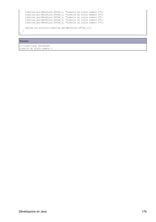 libelles.put(MonStyle.STYLE_1,   "Libelle   du   style   numero   1");
        libelles.put(MonStyle.STYLE_2,   "Libelle   du   style   numero   2");
        libelles.put(MonStyle.STYLE_3,   "Libelle   du   style   numero   3");
        libelles.put(MonStyle.STYLE_4,   "Libelle   du   style   numero   4");
        libelles.put(MonStyle.STYLE_5,   "Libelle   du   style   numero   5");

        System.out.println(libelles.get(MonStyle.STYLE_1));
    }
}


Résultat :
C:tiger>java TestEnum5
Libelle du style numero 1




Développons en Java                                                              176
 