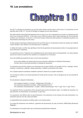 10. Les annotations




Java SE 5 a introduit les annotations qui sont des métas données incluses dans le code source. Les annotations ont été
spécifiées dans la JSR 175 : leur but est d'intégrer au langage Java des métas données.

Des métas données étaient déjà historiquement mises en oeuvre avec Java notamment avec Javadoc ou exploitées par des
outils tiers notamment XDoclet : l'outil open source XDoclet propose depuis déjà longtemps des fonctionnalités
similaires aux annotations. Avant Java 5, seul l'outil Javadoc utilisait des métas données en standard pour générer une
documentation automatique du code source.

Javadoc propose l'annotation @deprecated qui bien qu'utilisé dans les commentaires permet de marquer une méthode
comme obsolète et faire afficher un avertissement par le compilateur.

Le défaut de Javadoc est d'être trop spécifique à l'activité de génération de documentation même si le tag deprecated est
aussi utilisé par le compilateur.

Les annotations de Java 5 apportent une standardisation des métas données dans un but généraliste. Ces métas données
associés aux entités Java peuvent être exploitées à la compilation ou à l'exécution.

Java a été modifié pour permettre la mise en oeuvre des annotations :

       • une syntaxe dédiée a été ajoutée dans Java pour permettre la définition et l'utilisation d'annotations.
       • le byte code est enrichi pour permettre le stockage des annotations.

Les annotations peuvent être utilisées avec quasiment tous les types d'entités et de membres de Java : packages, classes,
interfaces, constructeurs, méthodes, champs, paramètres, variables ou annotations elles même.

Java 5 propose plusieurs annotations standards et permet la création de ces propres annotations.

Une annotation s'utilise en la faisant précéder de l'entité qu'elle concerne. Elle est désignée par un nom précédé du
caractère @.

Il existe plusieurs catégories d'annotations :

       • les marqueurs (markers) : (exemple : @Deprecated, @Override, ...)
       • les annotations paramétrées (exemple : @MonAnnotation("test") )
       • les annotations multi paramétrées : exemple : @MonAnnotation(arg1="test 3", arg2="test 2", arg3="test3")

Les arguments fournis en paramètres d'une annotation peuvent être de plusieurs types : les chaînes de caractères, les
types primitifs, les énumérations, les annotations, le type Class.

Les annotations sont définies dans un type d'annotation. Une annotation est une instance d'un type d'annotation. Les
annotations peuvent avoir des valeurs par défaut.

La disponibilité d'une annotation est définie grâce à une retention policy.

Les usages des annotations sont nombreux : génération de documentions, de code, de fichiers, ORM (Object Relational
Mapping), ...

Les annotations ne sont guère utiles sans un mécanisme permettant leur traitement.

Développons en Java                                                                                                 177
 
