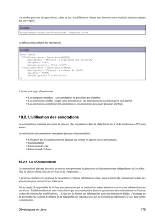 Un attribut peut être de type tableau : dans ce cas, les différentes valeurs sont fournies entre accolade, chacune séparée
par une virgule.

Exemple :
@SuppressWarnings(value={"unchecked", "deprecation"})



Le tableau peut contenir des annotations.

Exemple :
@TODOItems({
  @Todo(importance = Importance.MAJEUR,
      description = "Ajouter le traitement des erreurs",
      assigneA = "JMD",
      dateAssignation = "07-11-2007"),
  @Todo(importance = Importance.MINEURE,
      description = "Changer la couleur de fond",
      assigneA = "JMD",
      dateAssignation = "13-12-2007")
})




Il existe trois types d'annotations :

       • Les marqueurs (markers) : ces annotations ne possèdent pas d'attribut
       • Les annotations simples (single value annotations) : ces annotations ne possèdent qu'un seul attribut
       • Les annotations complètes (full annotations) : ces annotations possèdent plusieurs attributs




10.2. L'utilisation des annotations
Les annotations prennent une place de plus en plus importantes dans la plate-forme Java et de nombreuses API open
source.

Les utilisations des annotations concernent plusieurs fonctionnalités :

       • Utilisation par le compilateur pour détecter des erreurs ou ignorer des avertissements
       • Documentation
       • Génération de code
       • Génération de fichiers




10.2.1. La documentation

Les annotations peuvent être mise en oeuvre pour permettre la génération de documentations indépendantes de JavaDoc :
liste de choses à faire, liste de services ou de composants, ...

Il peut par exemple être pratique de rassembler certaines informations mises sous la forme de commentaires dans des
annotations pour permettre leur traitement.

Par exemple, il est possible de définir une annotation qui va contenir les métas données relatives aux informations sur
une classe. Traditionnellement, une classe débute par un commentaire d'en-tête qui contient des informations sur l'auteur,
la date de création, les modifications, ... L'idée est de fournir ces informations dans une annotation dédiée. L'avantage est
de permettre facilement d'extraire et de manipuler ces informations qui ne seraient qu'informatives sous leur forme
commentaires.


Développons en Java                                                                                                     179
 