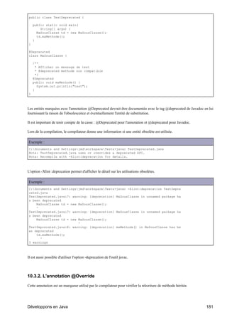 public class TestDeprecated {

    public static void main(
        String[] args) {
      MaSousClasse td = new MaSousClasse();
      td.maMethode();
    }
}

@Deprecated
class MaSousClasse {

    /**
      * Afficher un message de test
      * @deprecated methode non compatible
      */
    @Deprecated
    public void maMethode() {
       System.out.println("test");
    }
}



Les entités marquées avec l'annotation @Deprecated devrait être documentée avec le tag @deprecated de Javadoc en lui
fournissant la raison de l'obsolescence et éventuellement l'entité de substitution.

Il est important de tenir compte de la casse : @Deprecated pour l'annotation et @deprecated pour Javadoc.

Lors de la compilation, le compilateur donne une information si une entité obsolète est utilisée.

Exemple :
C:Documents and SettingsjmdworkspaceTests>javac TestDeprecated.java
Note: TestDeprecated.java uses or overrides a deprecated API.
Note: Recompile with -Xlint:deprecation for details.



L'option -Xlint :deprecation permet d'afficher le détail sur les utilisations obsolètes.

Exemple :
C:Documents and SettingsjmdworkspaceTests>javac -Xlint:deprecation TestDepre
cated.java
TestDeprecated.java:7: warning: [deprecation] MaSousClasse in unnamed package ha
s been deprecated
    MaSousClasse td = new MaSousClasse();
    ^
TestDeprecated.java:7: warning: [deprecation] MaSousClasse in unnamed package ha
s been deprecated
    MaSousClasse td = new MaSousClasse();
                          ^
TestDeprecated.java:8: warning: [deprecation] maMethode() in MaSousClasse has be
en deprecated
    td.maMethode();
      ^
3 warnings



Il est aussi possible d'utiliser l'option -deprecation de l'outil javac.




10.3.2. L'annotation @Override

Cette annotation est un marqueur utilisé par le compilateur pour vérifier la réécriture de méthode héritée.




Développons en Java                                                                                            181
 