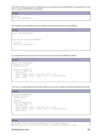 @Override s'utilise pour annoter une méthode qui est une réécriture d'une méthode héritée. Le compilateur lève une
erreur si aucune méthode héritée ne correspond.

Exemple :
@Override
public void maMethode() {
}



Son utilisation n'est pas obligatoire mais recommandée car elle permet de détecter certains problèmes.

Exemple :
public class MaClasseMere {

}

class MaClasse extends MaClasseMere {

    @Override
    public void maMethode() {

    }
}



Ceci est particulièrement utile pour éviter des erreurs de saisie dans le nom des méthodes à redéfinir.

Exemple :
public class TestOverride {
  private String nom;
  private long id;

    public int hasCode() {
      final int PRIME = 31;
      int result = 1;
      result = PRIME * result + (int) (id ^ (id >>> 32));
      result = PRIME * result + ((nom == null) ? 0 : nom.hashCode());
      return result;
    }
}



Cette classe se compile parfaitement mais elle comporte une erreur qui est signalée en utilisation l'annotation @Override

Exemple :
public class TestOverride {
  private String nom;
  private long id;

    @Override
    public int hasCode() {
      final int PRIME = 31;
      int result = 1;
      result = PRIME * result + (int) (id ^ (id >>> 32));
      result = PRIME * result + ((nom == null) ? 0 : nom.hashCode());
      return result;
    }
}




Résultat :
C:Documents and SettingsjmdworkspaceTests>javac TestOverride.java
TestOverride.java:6: method does not override or implement a method from a super


Développons en Java                                                                                                  182
 