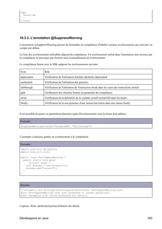 type
  @Override
  ^
1 error




10.3.3. L'annotation @SuppressWarning

L'annotation @SuppressWarning permet de demander au compilateur d'inhiber certains avertissements qui sont pris en
compte par défaut.

La liste des avertissements utilisables dépend du compilateur. Un avertissement utilisé dans l'annotation non reconnu par
le compilateur ne provoque par d'erreur mais éventuellement un avertissement.

Le compilateur fourni avec le JDK supporte les avertissements suivants :

Nom                    Rôle
deprecation            Vérification de l'utilisation d'entités déclarées deprecated
unchecked              Vérification de l'utilisation des generics
fallthrough            Vérification de l'utilisation de l'instruction break dans les cases des instructions switch
path                   Vérification des chemins fournis en paramètre du compilateur
serial                 Vérification de la définition de la variable serialVersionUID dans les beans
finally                Vérification de la non présence d'une instruction return dans une clause finally


Il est possible de passer en paramètres plusieurs types d'avertissements sous la forme d'un tableau

Exemple :
@SuppressWarnings(value={"unchecked", "fallthrough"})



L'exemple ci-dessous génère un avertissement à la compilation

Exemple :
import java.util.ArrayList;
import java.util.List;

public class TestSuppresWarning {
  public static void main(
      String[] args) {
    List donnees = new ArrayList();
    donnees.add("valeur1");
  }
}




Résultat :
C:Documents and SettingsjmdworkspaceTests>javac TestSuppresWarning.java
Note: TestSuppresWarning.java uses unchecked or unsafe operations.
Note: Recompile with -Xlint:unchecked for details.



L'option -Xlint :unchecked permet d'obtenir des détails



Développons en Java                                                                                                  183
 