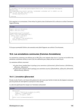 Exemple :
C:Documents and SettingsjmdworkspaceTests>javac -Xlint:unchecked TestSuppres
Warning.java
TestSuppresWarning.java:8: warning: [unchecked] unchecked call to add(E) as a me
mber of the raw type java.util.List
    donnees.add("valeur1");
               ^
1 warning



Pour supprimer cet avertissement, il faut utiliser les générics dans la déclaration de la collection ou utiliser l'annotation
SuppressWarning.

Exemple :
import java.util.ArrayList;
import java.util.List;

@SuppressWarnings("unchecked")
public class TestSuppresWarning {
  public static void main(
      String[] args) {
    List donnees = new ArrayList();
    donnees.add("valeur1");
  }
}



Il n'est pas recommandé d'utiliser cette annotation mais plutôt d'apporter une solution à l'avertissement.




10.4. Les annotations communes (Common Annotations)
Les annotations communes sont définies par la JSR 250 et sont intégrées dans Java 6. Leur but est de définir des
annotations couramment utilisées et ainsi éviter leur redéfinition pour chaque outil qui en aurait besoin.

Les annotations définies concernent :

       • la plate-forme standard dans le package javax.annotation (@Generated, @PostConstruct, @PreDestroy,
         @Resource, @Resources)
       • la plate-forme entreprise dans le package javax.annotation.security (@DeclareRoles, @DenyAll, @PermitAll,
         @RolesAllowed, @RunAs).




10.4.1. L'annotation @Generated

De plus en plus d'outils ou de frameworks génèrent du code source pour faciliter la tâche des développeurs notamment
pour des portions de code répétitives ayant peu de valeur ajoutée.

Le code ainsi généré peut être marqué avec l'annotation @Generated.

Exemple :
      @Generated(
          value = "entite.qui.a.genere.le.code",
          comments = "commentaires",
          date = "12 April 2008"
      )
      public void toolGeneratedCode(){
      }




Développons en Java                                                                                                     184
 