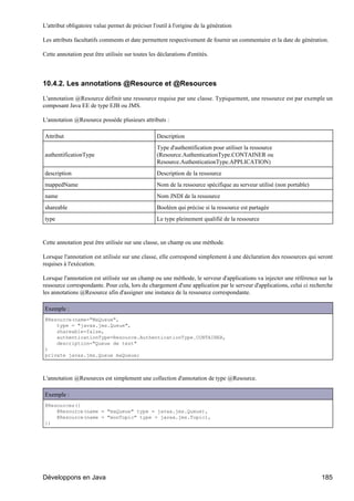L'attribut obligatoire value permet de préciser l'outil à l'origine de la génération

Les attributs facultatifs comments et date permettent respectivement de fournir un commentaire et la date de génération.

Cette annotation peut être utilisée sur toutes les déclarations d'entités.




10.4.2. Les annotations @Resource et @Resources

L'annotation @Resource définit une ressource requise par une classe. Typiquement, une ressource est par exemple un
composant Java EE de type EJB ou JMS.

L'annotation @Resource possède plusieurs attributs :

Attribut                                           Description
                                                   Type d'authentification pour utiliser la ressource
authentificationType                               (Resource.AuthenticationType.CONTAINER ou
                                                   Resource.AuthenticationType.APPLICATION)
description                                        Description de la ressource
mappedName                                         Nom de la ressource spécifique au serveur utilisé (non portable)
name                                               Nom JNDI de la ressource
shareable                                          Booléen qui précise si la ressource est partagée
type                                               Le type pleinement qualifié de la ressource


Cette annotation peut être utilisée sur une classe, un champ ou une méthode.

Lorsque l'annotation est utilisée sur une classe, elle correspond simplement à une déclaration des ressources qui seront
requises à l'exécution.

Lorsque l'annotation est utilisée sur un champ ou une méthode, le serveur d'applications va injecter une référence sur la
ressource correspondante. Pour cela, lors du chargement d'une application par le serveur d'applications, celui ci recherche
les annotations @Resource afin d'assigner une instance de la ressource correspondante.

Exemple :
@Resource(name="MaQueue",
    type = "javax.jms.Queue",
    shareable=false,
    authenticationType=Resource.AuthenticationType.CONTAINER,
    description="Queue de test"
)
private javax.jms.Queue maQueue;



L'annotation @Resources est simplement une collection d'annotation de type @Resource.

Exemple :
@Resources({
    @Resource(name = "maQueue" type = javax.jms.Queue),
    @Resource(name = "monTopic" type = javax.jms.Topic),
})




Développons en Java                                                                                                   185
 