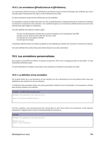 10.4.3. Les annotations @PostConstruct et @PreDestroy

Les annotations @PostConstruct et @PreDestroy permettent respectivement de désigner des méthodes qui seront
exécutées après l'instanciation d'un objet et avant la destruction d'un objet.

Ces deux annotations ne peuvent être utilisées que sur des méthodes.

Ces annotations sont par exemple utiles dans Java EE car généralement un composant géré par le conteneur est instancié
en utilisant le constructeur sans paramètre. Une méthode marquée avec l'annotation @PostConstruct peut alors être
exécutée juste après l'appel au constructeur.

Une telle méthode doit respecter certaines règles :

       • ne pas voir de paramètres sauf dans des cas précis (exemple avec les intercepteurs des EJB)
       • ne pas avoir de valeur de retour (elle doit renvoyer void)
       • ne doit pas lever d'exceptions vérifiées
       • ne doit pas être statique

L'annotation @PostConstruct est utilisée en général sur une méthode qui initialise des ressources en fonction du contexte.

Une seule méthode d'une même classe peut utiliser chacune de ces deux annotations.




10.5. Les annotations personnalisées
Java propose la possibilité de définir ces propres annotations. Pour cela, le langage possède un type dédié : le type
d'annotation (annotation type).

Un type d'annotation est similaire à une classe et une annotation est similaire à une instance de classe.




10.5.1. La définition d'une annotation

Sur la plate-forme Java, une annotation est une interface lors de sa déclaration et est une instance d'une classe qui
implémente cette interface lors de son utilisation.

La définition d'une annotation utilise une syntaxe particulière utilisant le mot clé @interface. Une annotation se déclare
donc de façon similaire à une interface.

Exemple : le fichier MonAnnotation.java
package com.jmdoudoux.test.annotations;

public @interface MonAnnotation {

}



Une fois compilée, cette annotation peut être utilisée dans le code. Pour utiliser une annotation, il faut importer
l'annotation et l'appeler dans le code en la faisant précéder du caractère @.

Exemple :
package com.jmdoudoux.test.annotations;

@MonAnnotation
public class MaCLasse {

}




Développons en Java                                                                                                  186
 