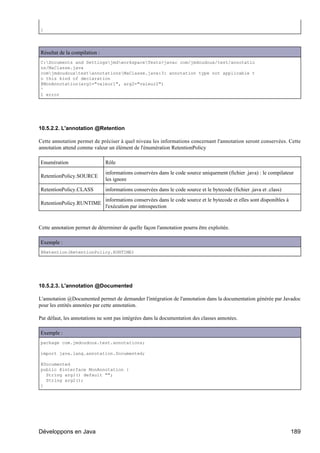 }




Résultat de la compilation :
C:Documents and SettingsjmdworkspaceTests>javac com/jmdoudoux/test/annotatio
ns/MaClasse.java
comjmdoudouxtestannotationsMaClasse.java:3: annotation type not applicable t
o this kind of declaration
@MonAnnotation(arg1="valeur1", arg2="valeur2")
^
1 error




10.5.2.2. L'annotation @Retention

Cette annotation permet de préciser à quel niveau les informations concernant l'annotation seront conservées. Cette
annotation attend comme valeur un élément de l'énumération RetentionPolicy

Enumération                    Rôle
                               informations conservées dans le code source uniquement (fichier .java) : le compilateur
RetentionPolicy.SOURCE
                               les ignore
RetentionPolicy.CLASS          informations conservées dans le code source et le bytecode (fichier .java et .class)
                               informations conservées dans le code source et le bytecode et elles sont disponibles à
RetentionPolicy.RUNTIME
                               l'exécution par introspection


Cette annotation permet de déterminer de quelle façon l'annotation pourra être exploitée.

Exemple :
@Retention(RetentionPolicy.RUNTIME)




10.5.2.3. L'annotation @Documented

L'annotation @Documented permet de demander l'intégration de l'annotation dans la documentation générée par Javadoc
pour les entités annotées par cette annotation.

Par défaut, les annotations ne sont pas intégrées dans la documentation des classes annotées.

Exemple :
package com.jmdoudoux.test.annotations;

import java.lang.annotation.Documented;

@Documented
public @interface MonAnnotation {
  String arg1() default "";
  String arg2();
}




Développons en Java                                                                                                     189
 