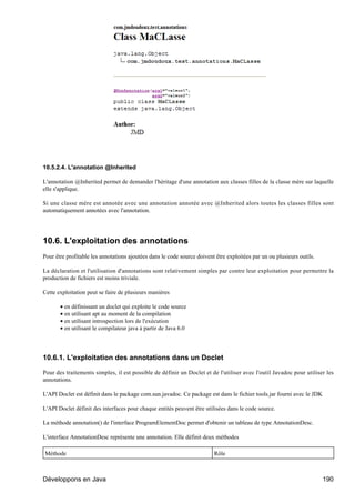10.5.2.4. L'annotation @Inherited

L'annotation @Inherited permet de demander l'héritage d'une annotation aux classes filles de la classe mère sur laquelle
elle s'applique.

Si une classe mère est annotée avec une annotation annotée avec @Inherited alors toutes les classes filles sont
automatiquement annotées avec l'annotation.




10.6. L'exploitation des annotations
Pour être profitable les annotations ajoutées dans le code source doivent être exploitées par un ou plusieurs outils.

La déclaration et l'utilisation d'annotations sont relativement simples par contre leur exploitation pour permettre la
production de fichiers est moins triviale.

Cette exploitation peut se faire de plusieurs manières

       • en définissant un doclet qui exploite le code source
       • en utilisant apt au moment de la compilation
       • en utilisant introspection lors de l'exécution
       • en utilisant le compilateur java à partir de Java 6.0




10.6.1. L'exploitation des annotations dans un Doclet

Pour des traitements simples, il est possible de définir un Doclet et de l'utiliser avec l'outil Javadoc pour utiliser les
annotations.

L'API Doclet est définit dans le package com.sun.javadoc. Ce package est dans le fichier tools.jar fourni avec le JDK

L'API Doclet définit des interfaces pour chaque entités peuvent être utilisées dans le code source.

La méthode annotation() de l'interface ProgramElementDoc permet d'obtenir un tableau de type AnnotationDesc.

L'interface AnnotationDesc représente une annotation. Elle définit deux méthodes

Méthode                                                                  Rôle



Développons en Java                                                                                                     190
 