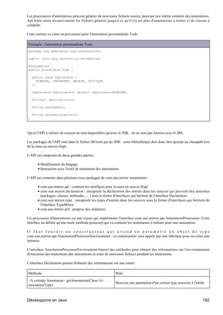 Les processeurs d'annotations peuvent générer de nouveaux fichiers source, pouvant eux même contenir des annotations.
Apt traite alors récursivement les fichiers générés jusqu'à ce qu'il n'y ait plus d'annotations à traiter et de classes à
compiler.

Cette section va créer un processeur pour l'annotation personnalisée Todo

Exemple : l'annotation personnalisée Todo
package com.jmdoudoux.test.annotations;

import java.lang.annotation.Documented;

@Documented
public @interface Todo {

    public enum Importance {
       MINEURE, IMPORTANT, MAJEUR, CRITIQUE
    };

    Importance importance() default Importance.MINEURE;

    String[] description();

    String assigneA();

    String dateAssignation();
}



Apt et l'API à utiliser de concert ne sont disponibles qu'avec le JDK : ils ne sont pas fournis avec le JRE.

Les packages de l'API sont dans le fichier lib/tools.jar du JDK : cette bibliothèque doit donc être ajoutée au classpath lors
de la mise en oeuvre d'apt.

L'API est composée de deux grandes parties :

       • Modélisation du langage
       • Interaction avec l'outil de traitement des annotations

L'API est contenue dans plusieurs sous packages de com.sun.mirror notamment :

       • com.sun.mirror.apt : contient les interfaces pour la mise en oeuvre d'apt
       • com.sun.mirror.declaration : encapsule la déclaration des entités dans les sources qui peuvent être annotées
         (packages, classes, méthodes, ... ) sous le forme d'interfaces qui héritent de l'interface Declaration
       • com.sun.mirror.type : encapsule les types d'entités dans les sources sous la forme d'interfaces qui héritent de
         l'interface TypeMirror
       • com.sun.mirror.util : propose des utilitaires

Un processeur d'annotations est une classe qui implémente l'interface com.sun.mirror.apt.AnnotationProcesseur. Cette
interface ne définit qu'une seule méthode process() qui va contenir les traitements à réaliser pour une annotation.

Il faut fournir un constructeur qui attend en paramètre un objet de type
com.sun.mirror.apt.AnnotationProcessorEnvironment : ce constructeur sera appelé par une fabrique pour en créer une
instance.

L'interface AnnotationProcessorEnvironment fournit des méthodes pour obtenir des informations sur l'environnement
d'exécution des traitements des annotations et créer de nouveaux fichiers pendant les traitements.

L'interface Declaration permet d'obtenir des informations sur une entité :

Méthode                                                      Rôle
<A extends Annotation> getAnnotation(Class<A>
                                                             Renvoie une annotation d'un certain type associée à l'entité
annotationType)



Développons en Java                                                                                                     192
 