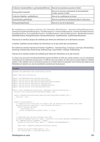 Collection<AnnotationMirror> getAnnotationMirrors()        Renvoie les annotations associées à l'entité
                                                           Renvoie le texte des commentaires de documentations
String getDocComment()
                                                           Javadoc associés à l'entité
Collection<Modifier> getModifiers()                        Renvoie les modificateurs de l'entité
SourcePosition getPosition()                               Renvoie la position de la déclaration dans le code source
String getSimpleName()                                     Renvoie le nom de la déclaration


De nombreuses interfaces héritent de l'interface Declaration : AnnotationTypeDeclaration,
AnnotationTypeElementDeclaration, ClassDeclaration, ConstructorDeclaration, EnumConstantDeclaration,
EnumDeclaration, ExecutableDeclaration, FieldDeclaration, InterfaceDeclaration, MemberDeclaration,
MethodDeclaration, PackageDeclaration, ParameterDeclaration, TypeDeclaration, TypeParameterDeclaration

Chacune de ces interfaces propose des méthodes pour obtenir des informations sur la déclaration concernée.

L'interface TypeMirror permet d'obtenir des informations sur un type utilisé dans une déclaration.

De nombreuses interfaces héritent de l'interface TypeMirror : AnnotationType, ArrayType, ClassType, DeclaredType,
EnumType, InterfaceType, PrimitiveType, ReferenceType, TypeVariable, VoidType, WildcardType.

Chacune de ces interfaces propose des méthodes pour obtenir des informations sur le type concerné.

La classe com.sun.mirror.util.DeclarationFilter permet de définir un filtre des entités annotées avec les annotations
concernées par les traitements du processeur. Il suffit de créer une instance de cette classe en ayant redéfini sa méthode
match(). Cette méthode renvoie un booléen qui précise si l'entité fournie en paramètre sous la forme d'un objet de type
Declaration est annotée avec une des annotations concernées par le processeur.

Exemple :
package com.jmdoudoux.test.annotations.outils;

import java.util.Collection;

import   com.jmdoudoux.test.annotations.Todo;
import   com.sun.mirror.apt.AnnotationProcessor;
import   com.sun.mirror.apt.AnnotationProcessorEnvironment;
import   com.sun.mirror.declaration.Declaration;
import   com.sun.mirror.declaration.TypeDeclaration;
import   com.sun.mirror.util.DeclarationFilter;

public class TodoAnnotationProcessor implements AnnotationProcessor {
  private final AnnotationProcessorEnvironment env;

   public TodoAnnotationProcessor(AnnotationProcessorEnvironment env) {
     this.env = env;
   }

   public void process() {
     // Creation d'un filtre pour ne retenir que les déclarations annotées avec Todo
     DeclarationFilter annFilter = new DeclarationFilter() {
        public boolean matches(
            Declaration d) {
          return d.getAnnotation(Todo.class) != null;
        }
     };

     // Recherche des entités annotées avec Todo
     Collection<TypeDeclaration> types = annFilter.filter(env.getSpecifiedTypeDeclarations());
     for (TypeDeclaration typeDecl : types) {
       System.out.println("class name: " + typeDecl.getSimpleName());

        Todo todo = typeDecl.getAnnotation(Todo.class);

        System.out.println("description : ");
        for (String desc : todo.description()) {


Développons en Java                                                                                                    193
 