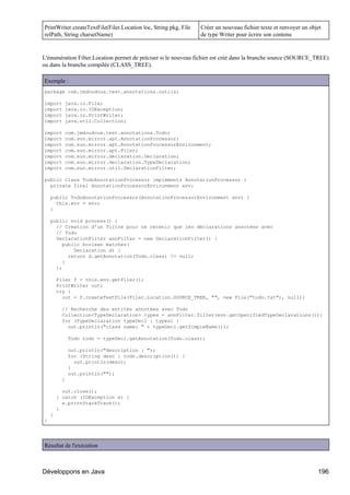 PrintWriter createTextFile(Filer.Location loc, String pkg, File   Créer un nouveau fichier texte et renvoyer un objet
relPath, String charsetName)                                      de type Writer pour écrire son contenu


L'énumération Filter.Location permet de préciser si le nouveau fichier est créé dans la branche source (SOURCE_TREE)
ou dans la branche compilée (CLASS_TREE).

Exemple :
package com.jmdoudoux.test.annotations.outils;

import    java.io.File;
import    java.io.IOException;
import    java.io.PrintWriter;
import    java.util.Collection;

import    com.jmdoudoux.test.annotations.Todo;
import    com.sun.mirror.apt.AnnotationProcessor;
import    com.sun.mirror.apt.AnnotationProcessorEnvironment;
import    com.sun.mirror.apt.Filer;
import    com.sun.mirror.declaration.Declaration;
import    com.sun.mirror.declaration.TypeDeclaration;
import    com.sun.mirror.util.DeclarationFilter;

public class TodoAnnotationProcessor implements AnnotationProcessor {
  private final AnnotationProcessorEnvironment env;

    public TodoAnnotationProcessor(AnnotationProcessorEnvironment env) {
      this.env = env;
    }

    public void process() {
      // Creation d'un filtre pour ne retenir que les déclarations annotées avec
      // Todo
      DeclarationFilter annFilter = new DeclarationFilter() {
         public boolean matches(
             Declaration d) {
           return d.getAnnotation(Todo.class) != null;
         }
      };

        Filer f = this.env.getFiler();
        PrintWriter out;
        try {
          out = f.createTextFile(Filer.Location.SOURCE_TREE, "", new File("todo.txt"), null);

         // Recherche des entités annotées avec Todo
         Collection<TypeDeclaration> types = annFilter.filter(env.getSpecifiedTypeDeclarations());
         for (TypeDeclaration typeDecl : types) {
           out.println("class name: " + typeDecl.getSimpleName());

             Todo todo = typeDecl.getAnnotation(Todo.class);

             out.println("description : ");
             for (String desc : todo.description()) {
               out.println(desc);
             }
             out.println("");
         }

          out.close();
        } catch (IOException e) {
          e.printStackTrace();
        }
    }
}




Résultat de l'exécution



Développons en Java                                                                                                196
 