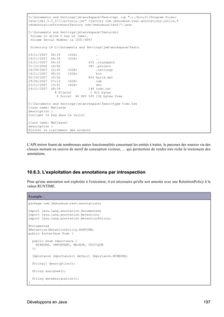 C:Documents and SettingsjmworkspaceTests>apt -cp ".;./bin;C:/Program Files/
Java/jdk1.5.0_07/lib/tools.jar" -factory com.jmdoudoux.test.annotations.outils.T
odoAnnotationProcessorFactory com/jmdoudoux/test/*.java

C:Documents and SettingsjmworkspaceTests>dir
 Volume in drive C has no label.
 Volume Serial Number is 1D31-4F67

  Directory of C:Documents and SettingsjmdworkspaceTests

19/11/2007     08:39    <DIR>               .
19/11/2007     08:39    <DIR>               ..
16/11/2007     08:15                    433 .classpath
31/10/2006     14:06                    381 .project
14/09/2007     12:45    <DIR>               .settings
16/11/2007     08:15    <DIR>               bin
02/10/2007     15:22                    854 build.xml
29/06/2007     07:12    <DIR>               com
15/11/2007     13:01    <DIR>               doc
19/11/2007     08:39                    148 todo.txt
                 8 File(s)               1 812 bytes
                  6 Dir(s) 66 885       595 136 bytes free

C:Documents and SettingsjmworkspaceTests>type todo.txt
class name: MaClasse
description :
Corriger le bug dans le calcul

class name: MaClasse1
description :
Ajouter le traitement des erreurs



L'API mirror fourni de nombreuses autres fonctionnalités concernant les entités à traiter, le parcours des sources via des
classes mettant en oeuvre de motif de conception visiteur, ... qui permettent de rendre très riche le traitement des
annotations.




10.6.3. L'exploitation des annotations par introspection

Pour qu'une annotation soit exploitée à l'exécution, il est nécessaire qu'elle soit annotée avec une RetentionPolicy à la
valeur RUNTIME.

Exemple :
package com.jmdoudoux.test.annotations;

import java.lang.annotation.Documented;
import java.lang.annotation.Retention;
import java.lang.annotation.RetentionPolicy;

@Documented
@Retention(RetentionPolicy.RUNTIME)
public @interface Todo {

    public enum Importance {
       MINEURE, IMPORTANT, MAJEUR, CRITIQUE
    };

    Importance importance() default Importance.MINEURE;

    String[] description();

    String assigneA();

    String dateAssignation();
}




Développons en Java                                                                                                  197
 