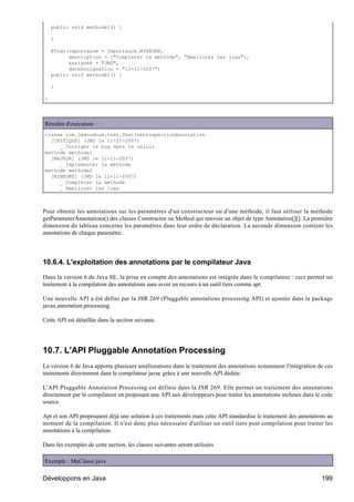 public void methode1() {

    }

    @Todo(importance = Importance.MINEURE,
          description = {"Completer la methode", "Ameliorer les logs"},
          assigneA = "JMD",
          dateAssignation = "12-11-2007")
    public void methode2() {

    }

}




Résultat d'exécution :
classe com.jmdoudoux.test.TestInstrospectionAnnotation
  [CRITIQUE] (JMD le 11-11-2007)
     _ Corriger le bug dans le calcul
methode methode1
  [MAJEUR] (JMD le 11-11-2007)
     _ Implementer la methode
methode methode2
  [MINEURE] (JMD le 12-11-2007)
     _ Completer la methode
     _ Ameliorer les logs



Pour obtenir les annotations sur les paramètres d'un constructeur ou d'une méthode, il faut utiliser la méthode
getParameterAnnotations() des classes Constructor ou Method qui renvoie un objet de type Annotation[][]. La première
dimension du tableau concerne les paramètres dans leur ordre de déclaration. La seconde dimension contient les
annotations de chaque paramètre.




10.6.4. L'exploitation des annotations par le compilateur Java

Dans la version 6 de Java SE, la prise en compte des annotations est intégrée dans le compilateur : ceci permet un
traitement à la compilation des annotations sans avoir un recours à un outil tiers comme apt.

Une nouvelle API a été défini par la JSR 269 (Pluggable annotations processing API) et ajoutée dans la package
javax.annotation.processing.

Cette API est détaillée dans la section suivante.




10.7. L'API Pluggable Annotation Processing
La version 6 de Java apporte plusieurs améliorations dans le traitement des annotations notamment l'intégration de ces
traitements directement dans le compilateur javac grâce à une nouvelle API dédiée.

L'API Pluggable Annotation Processing est définie dans la JSR 269. Elle permet un traitement des annotations
directement par le compilateur en proposant une API aux développeurs pour traiter les annotations incluses dans le code
source.

Apt et son API proposaient déjà une solution à ces traitements mais cette API standardise le traitement des annotations au
moment de la compilation. Il n'est donc plus nécessaire d'utiliser un outil tiers post compilation pour traiter les
annotations à la compilation.

Dans les exemples de cette section, les classes suivantes seront utilisées

Exemple : MaClasse.java

Développons en Java                                                                                                  199
 