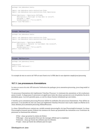 package com.jmdoudoux.tests;

import com.jmdoudoux.tests.annotations.Todo;
import com.jmdoudoux.tests.annotations.Todo.Importance;

@Todo(importance = Importance.CRITIQUE,
      description = "Corriger le bug dans le calcul",
      assigneA = "JMD",
      dateAssignation = "11-11-2007")
public class MaClasse {

}




Exemple : MaClasse1.java
package com.jmdoudoux.tests;

import com.jmdoudoux.tests.annotations.Todo;
import com.jmdoudoux.tests.annotations.Todo.Importance;

@Todo(importance = Importance.MAJEUR,
      description = "Ajouter le traitement des erreurs",
      assigneA = "JMD",
      dateAssignation = "07-11-2007")
public class MaClasse1 {

}




Exemple : MaClasse3.java
package com.jmdoudoux.tests;

@Deprecated
public class MaClasse3 {

}



Un exemple de mise en oeuvre de l'API est aussi fourni avec le JDK dans le sous répertoire sample/javac/processing




10.7.1. Les processeurs d'annotations

La mise en oeuvre de cette API nécessite l'utilisation des packages javax.annotation.processing, javax.lang.model et
javax.tools.

Un processeur d'annotations doit implémenter l'interface Processor. Le traitement des annotations se fait en plusieurs
passes (round). A chaque passe le processeur est appelé pour traiter des classes qui peuvent avoir été générées lors de la
précédente passe. Lors de la première passe, ce sont les classes fournies initialement qui sont traitées.

L'interface javax.annotation.processing Processor définit les méthodes d'un processeur d'annotations. Pour définir un
processeur, il est possible de créer une classe qui implémente l'interface Processor mais le plus simple est d'hériter de la
classe abstraite javax.annotation.processing.AbstractProcessor.

La classe AbstractProcessor contient une variable nommée processingEnv de type ProcessingEnvironment. La classe
ProcessingEnvironment permet d'obtenir des instances de classes qui permettent des traitements avec l'extérieure du
processeur ou fournissent des utilitaires :

       • Filer : classe qui permet la création de fichiers
       • Messager : classe qui permet d'envoyer des messages affichés par le compilateur
       • Elements : classe qui fournit des utilitaires pour les éléments
       • Types : classe qui fournit des utilitaires pour les types


Développons en Java                                                                                                    200
 