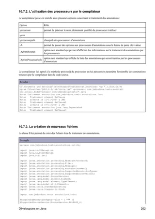 10.7.2. L'utilisation des processeurs par le compilateur

Le compilateur javac est enrichi avec plusieurs options concernant le traitement des annotations :

Option                  Rôle
-processor              permet de préciser le nom pleinement qualifié du processeur à utiliser
-proc
-processorpath          classpath des processeurs d'annotations
-A                      permet de passer des options aux processeurs d'annotations sous la forme de paire cle=valeur
                        option non standard qui permet d'afficher des informations sur le traitement des annotations par
-XprintRounds
                        les processeurs
                        option non standard qui affiche la liste des annotations qui seront traitées par les processeurs
-XprintProcessorInfo
                        d'annotation


Le compilateur fait appel à la méthode process() du processeur en lui passant en paramètre l'ensemble des annotations
trouvées par le compilateur dans le code source.

Résultat :
C:Documents and SettingsjmworkspaceTestAnnotations>javac -cp ".;./bin;C:/Pr
ogram Files/Java/jdk1.6.0/lib/tools.jar" -processor com.jmdoudoux.tests.annotati
ons.outils.TodoProcessor com/jmdoudoux/tests/*.java
Note: Traitement annotation com.jmdoudoux.tests.annotations.Todo
Note:   Traitement element MaClasse
Note:   affecte le 11-11-2007 a JMD
Note:   Traitement element MaClasse1
Note:   affecte le 07-11-2007 a JMD
Note: Traitement annotation java.lang.Deprecated
Note:   Traitement element MaClasse3




10.7.3. La création de nouveaux fichiers

La classe Filer permet de créer des fichiers lors du traitement des annotations.

Exemple :
package com.jmdoudoux.tests.annotations.outils;

import java.io.IOException;
import java.io.PrintWriter;
import java.util.Set;

import   javax.annotation.processing.AbstractProcessor;
import   javax.annotation.processing.Filer;
import   javax.annotation.processing.Messager;
import   javax.annotation.processing.RoundEnvironment;
import   javax.annotation.processing.SupportedAnnotationTypes;
import   javax.annotation.processing.SupportedSourceVersion;
import   javax.lang.model.SourceVersion;
import   javax.lang.model.element.Element;
import   javax.lang.model.element.TypeElement;
import   javax.lang.model.util.Elements;
import   javax.tools.StandardLocation;
import   javax.tools.Diagnostic.Kind;

import com.jmdoudoux.tests.annotations.Todo;

@SupportedAnnotationTypes(value = { "*" })
@SupportedSourceVersion(SourceVersion.RELEASE_6)


Développons en Java                                                                                                        202
 