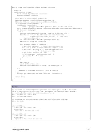 public class TodoProcessor2 extends AbstractProcessor {

    @Override
    public boolean process(
        Set<? extends TypeElement> annotations,
        RoundEnvironment roundEnv) {

        Filer filer = processingEnv.getFiler();
        Messager messager = processingEnv.getMessager();
        Elements eltUtils = processingEnv.getElementUtils();
        if (!roundEnv.processingOver()) {
          TypeElement elementTodo =
                eltUtils.getTypeElement("com.jmdoudoux.tests.annotations.Todo");
          Set<? extends Element> elements = roundEnv.getElementsAnnotatedWith(elementTodo);
          if (!elements.isEmpty())
            try {
              messager.printMessage(Kind.NOTE, "Creation du fichier Todo");
              PrintWriter pw = new PrintWriter(filer.createResource(
                          StandardLocation.SOURCE_OUTPUT, "", "Todo.txt")
                  .openOutputStream());
              // .createSourceFile("Todo").openOutputStream());
              pw.println("Liste des todosn");

              for (Element element : elements) {
                pw.println("nelement:" + element.getSimpleName());
                Todo todo = (Todo) element.getAnnotation(Todo.class);
                pw.println(" affecte le " + todo.dateAssignation()
                               + " a " + todo.assigneA());
                pw.println(" description : ");
                for (String desc : todo.description()) {
                  pw.println("     " + desc);
                }
              }

               pw.close();
            } catch (IOException ioe) {
               messager.printMessage(Kind.ERROR, ioe.getMessage());
            }
          else
            messager.printMessage(Kind.NOTE, "Rien a faire");
        } else
          messager.printMessage(Kind.NOTE, "Fin des traitements");

        return true;
    }
}




Résultat :
C:Documents and SettingsjmdworkspaceTestAnnotations>javac -cp ".;./bin;C:/Pr
ogram Files/Java/jdk1.6.0/lib/tools.jar" -processor com.jmdoudoux.tests.annotati
ons.outils.TodoProcessor2 com/jmdoudoux/tests/*.java
Note: Creation du fichier Todo
Note: Fin des traitements

C:Documents and SettingsjmdworkspaceTestAnnotations>type Todo.txt
Liste des todos


element:MaClasse
  affecte le 11-11-2007 a JMD
  description :
    Corriger le bug dans le calcul

element:MaClasse1
  affecte le 07-11-2007 a JMD
  description :
    Ajouter le traitement des erreurs




Développons en Java                                                                           203
 