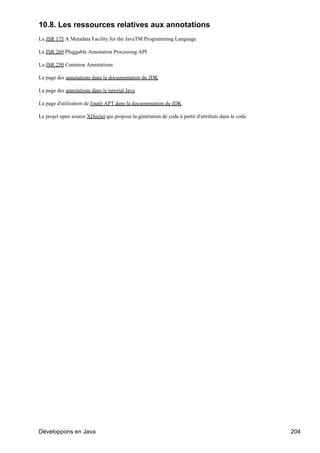 10.8. Les ressources relatives aux annotations
La JSR 175 A Metadata Facility for the JavaTM Programming Language

La JSR 269 Pluggable Annotation Processing API

La JSR 250 Common Annotations

La page des annotations dans la documentation du JDK

La page des annotations dans le tutorial Java

La page d'utilisation de l'outil APT dans la documentation du JDK

Le projet open source XDoclet qui propose la génération de code à partir d'attributs dans le code




Développons en Java                                                                                 204
 