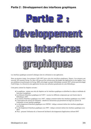 Partie 2 : Développement des interfaces graphiques




Les interfaces graphiques assurent le dialogue entre les utilisateurs et une application.

Dans un premier temps, Java propose l'API AWT pour créer des interfaces graphiques. Depuis, Java propose une
nouvelle API nommée Swing. Ces deux API peuvent être utilisées pour développer des applications ou des applets. Face
aux problèmes de performance de Swing, IBM a développé sa propre bibliothèque nommée SWT utilisée pour développé
l'outil Eclipse. La vélocité de cette application favorise une utilisation grandissante de cette bibliothèque.

Cette partie contient les chapitres suivants :

      ♦ Le graphisme : entame une série de chapitres sur les interfaces graphiques en détaillant les objets et méthodes de
        base pour le graphisme
      ♦ Les éléments d'interfaces graphiques de l'AWT : recense les différents composants qui sont fournis dans la
        bibliothèque AWT
      ♦ La création d'interfaces graphiques avec AWT : indique comment réaliser des interfaces graphiques avec l'AWT
      ♦ L'interception des actions de l'utilisateur : détaille les mécanismes qui permettent de réagir aux actions de
        l'utilisateur via une interface graphique
      ♦ Le développement d'interfaces graphiques avec SWING : indique comment réaliser des interfaces graphiques
        avec Swing
      ♦ Le développement d'interfaces graphiques avec SWT : indique comment réaliser des interfaces graphiques avec
        SWT
      ♦ JFace : présente l'utilisation de ce framework facilitant le développement d'applications utilisant SWT




Développons en Java                                                                                                  205
 
